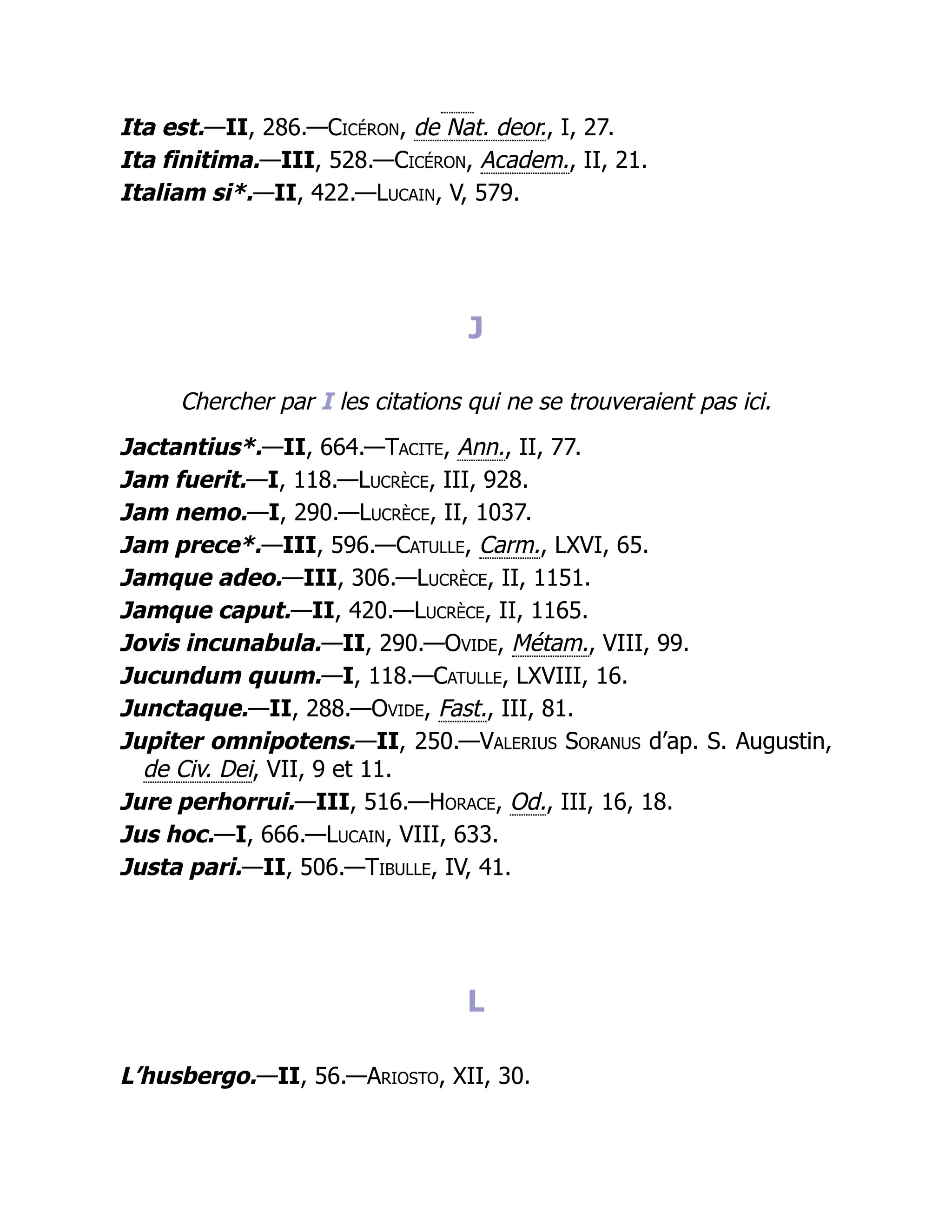 Ita est.—II, 286.—Cicéron, de Nat. deor., I, 27.
Ita finitima.—III, 528.—Cicéron, Academ., II, 21.
Italiam si*.—II, 422.—Lucain, V, 579.
J
Chercher par I les citations qui ne se trouveraient pas ici.
Jactantius*.—II, 664.—Tacite, Ann., II, 77.
Jam fuerit.—I, 118.—Lucrèce, III, 928.
Jam nemo.—I, 290.—Lucrèce, II, 1037.
Jam prece*.—III, 596.—Catulle, Carm., LXVI, 65.
Jamque adeo.—III, 306.—Lucrèce, II, 1151.
Jamque caput.—II, 420.—Lucrèce, II, 1165.
Jovis incunabula.—II, 290.—Ovide, Métam., VIII, 99.
Jucundum quum.—I, 118.—Catulle, LXVIII, 16.
Junctaque.—II, 288.—Ovide, Fast., III, 81.
Jupiter omnipotens.—II, 250.—Valerius Soranus d’ap. S. Augustin,
de Civ. Dei, VII, 9 et 11.
Jure perhorrui.—III, 516.—Horace, Od., III, 16, 18.
Jus hoc.—I, 666.—Lucain, VIII, 633.
Justa pari.—II, 506.—Tibulle, IV, 41.
L
L’husbergo.—II, 56.—Ariosto, XII, 30.
 