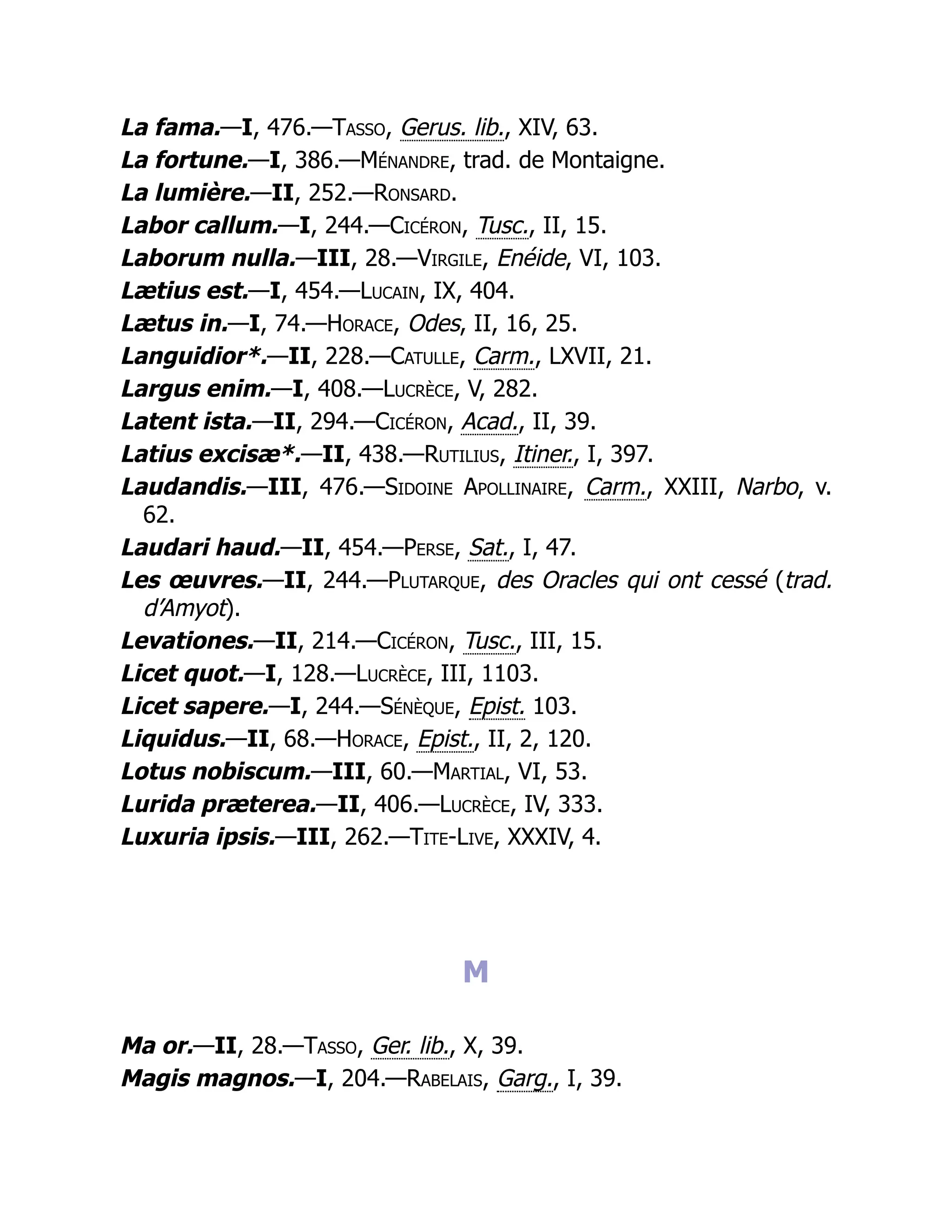 La fama.—I, 476.—Tasso, Gerus. lib., XIV, 63.
La fortune.—I, 386.—Ménandre, trad. de Montaigne.
La lumière.—II, 252.—Ronsard.
Labor callum.—I, 244.—Cicéron, Tusc., II, 15.
Laborum nulla.—III, 28.—Virgile, Enéide, VI, 103.
Lætius est.—I, 454.—Lucain, IX, 404.
Lætus in.—I, 74.—Horace, Odes, II, 16, 25.
Languidior*.—II, 228.—Catulle, Carm., LXVII, 21.
Largus enim.—I, 408.—Lucrèce, V, 282.
Latent ista.—II, 294.—Cicéron, Acad., II, 39.
Latius excisæ*.—II, 438.—Rutilius, Itiner., I, 397.
Laudandis.—III, 476.—Sidoine Apollinaire, Carm., XXIII, Narbo, v.
62.
Laudari haud.—II, 454.—Perse, Sat., I, 47.
Les œuvres.—II, 244.—Plutarque, des Oracles qui ont cessé (trad.
d’Amyot).
Levationes.—II, 214.—Cicéron, Tusc., III, 15.
Licet quot.—I, 128.—Lucrèce, III, 1103.
Licet sapere.—I, 244.—Sénèque, Epist. 103.
Liquidus.—II, 68.—Horace, Epist., II, 2, 120.
Lotus nobiscum.—III, 60.—Martial, VI, 53.
Lurida præterea.—II, 406.—Lucrèce, IV, 333.
Luxuria ipsis.—III, 262.—Tite-Live, XXXIV, 4.
M
Ma or.—II, 28.—Tasso, Ger. lib., X, 39.
Magis magnos.—I, 204.—Rabelais, Garg., I, 39.
 
