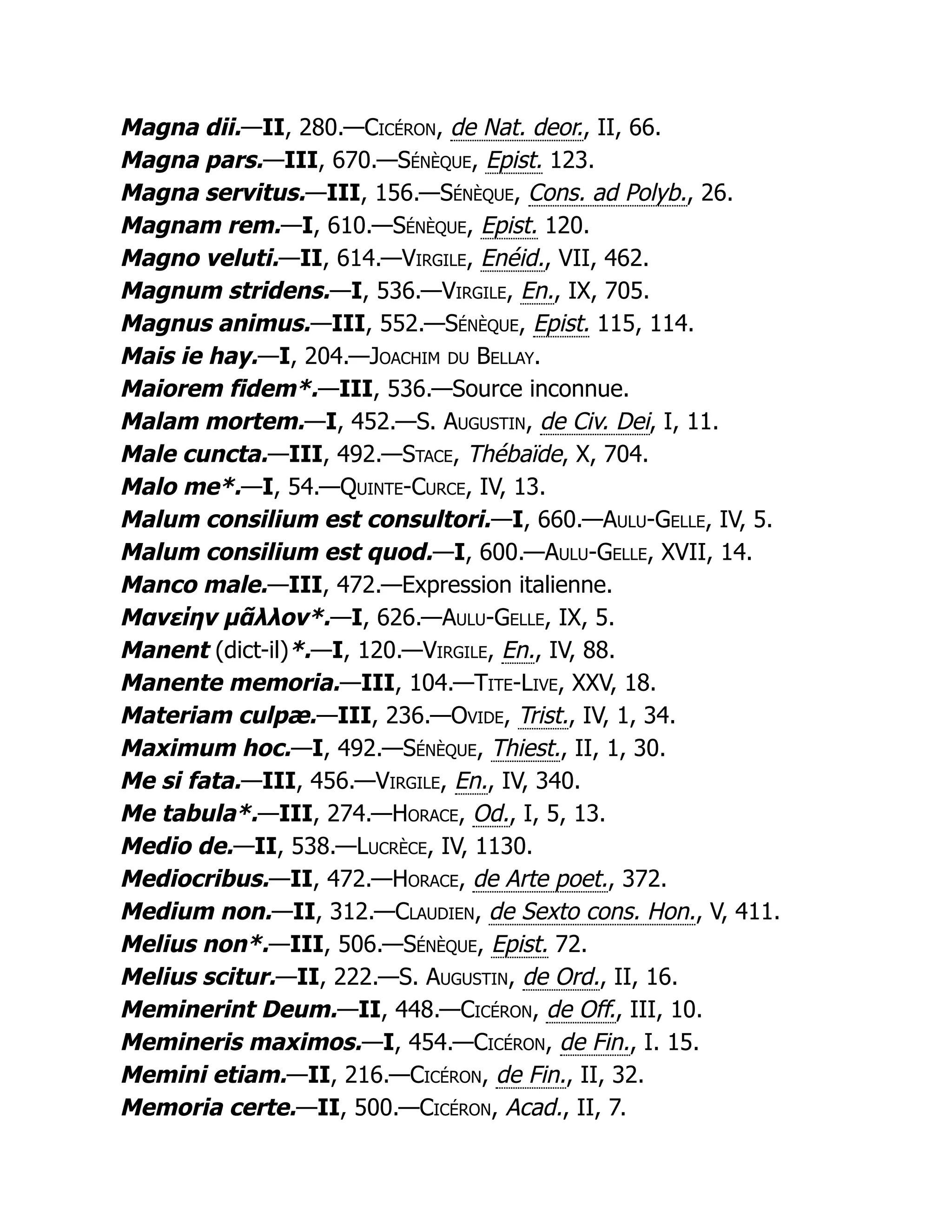 Magna dii.—II, 280.—Cicéron, de Nat. deor., II, 66.
Magna pars.—III, 670.—Sénèque, Epist. 123.
Magna servitus.—III, 156.—Sénèque, Cons. ad Polyb., 26.
Magnam rem.—I, 610.—Sénèque, Epist. 120.
Magno veluti.—II, 614.—Virgile, Enéid., VII, 462.
Magnum stridens.—I, 536.—Virgile, En., IX, 705.
Magnus animus.—III, 552.—Sénèque, Epist. 115, 114.
Mais ie hay.—I, 204.—Joachim du Bellay.
Maiorem fidem*.—III, 536.—Source inconnue.
Malam mortem.—I, 452.—S. Augustin, de Civ. Dei, I, 11.
Male cuncta.—III, 492.—Stace, Thébaïde, X, 704.
Malo me*.—I, 54.—Quinte-Curce, IV, 13.
Malum consilium est consultori.—I, 660.—Aulu-Gelle, IV, 5.
Malum consilium est quod.—I, 600.—Aulu-Gelle, XVII, 14.
Manco male.—III, 472.—Expression italienne.
Μανείην μᾶλλον*.—I, 626.—Aulu-Gelle, IX, 5.
Manent (dict-il)*.—I, 120.—Virgile, En., IV, 88.
Manente memoria.—III, 104.—Tite-Live, XXV, 18.
Materiam culpæ.—III, 236.—Ovide, Trist., IV, 1, 34.
Maximum hoc.—I, 492.—Sénèque, Thiest., II, 1, 30.
Me si fata.—III, 456.—Virgile, En., IV, 340.
Me tabula*.—III, 274.—Horace, Od., I, 5, 13.
Medio de.—II, 538.—Lucrèce, IV, 1130.
Mediocribus.—II, 472.—Horace, de Arte poet., 372.
Medium non.—II, 312.—Claudien, de Sexto cons. Hon., V, 411.
Melius non*.—III, 506.—Sénèque, Epist. 72.
Melius scitur.—II, 222.—S. Augustin, de Ord., II, 16.
Meminerint Deum.—II, 448.—Cicéron, de Off., III, 10.
Memineris maximos.—I, 454.—Cicéron, de Fin., I. 15.
Memini etiam.—II, 216.—Cicéron, de Fin., II, 32.
Memoria certe.—II, 500.—Cicéron, Acad., II, 7.
 
