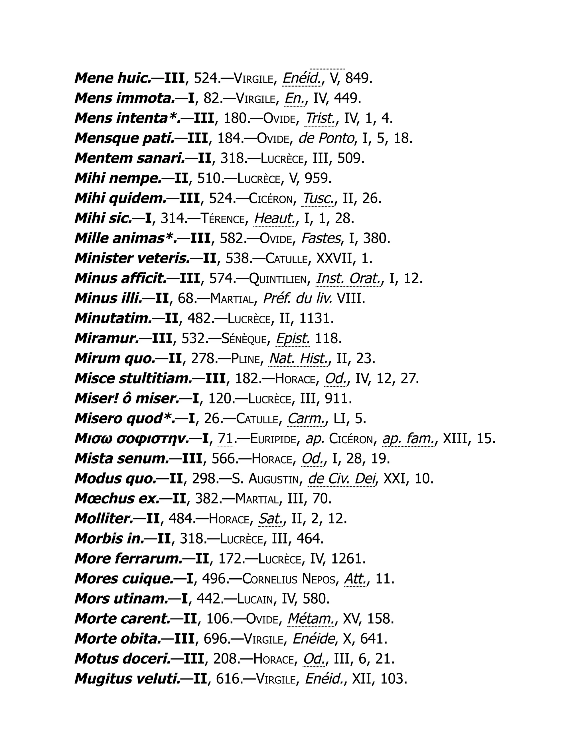 Mene huic.—III, 524.—Virgile, Enéid., V, 849.
Mens immota.—I, 82.—Virgile, En., IV, 449.
Mens intenta*.—III, 180.—Ovide, Trist., IV, 1, 4.
Mensque pati.—III, 184.—Ovide, de Ponto, I, 5, 18.
Mentem sanari.—II, 318.—Lucrèce, III, 509.
Mihi nempe.—II, 510.—Lucrèce, V, 959.
Mihi quidem.—III, 524.—Cicéron, Tusc., II, 26.
Mihi sic.—I, 314.—Térence, Heaut., I, 1, 28.
Mille animas*.—III, 582.—Ovide, Fastes, I, 380.
Minister veteris.—II, 538.—Catulle, XXVII, 1.
Minus afficit.—III, 574.—Quintilien, Inst. Orat., I, 12.
Minus illi.—II, 68.—Martial, Préf. du liv. VIII.
Minutatim.—II, 482.—Lucrèce, II, 1131.
Miramur.—III, 532.—Sénèque, Epist. 118.
Mirum quo.—II, 278.—Pline, Nat. Hist., II, 23.
Misce stultitiam.—III, 182.—Horace, Od., IV, 12, 27.
Miser! ô miser.—I, 120.—Lucrèce, III, 911.
Misero quod*.—I, 26.—Catulle, Carm., LI, 5.
Μισω σοφιστην.—I, 71.—Euripide, ap. Cicéron, ap. fam., XIII, 15.
Mista senum.—III, 566.—Horace, Od., I, 28, 19.
Modus quo.—II, 298.—S. Augustin, de Civ. Dei, XXI, 10.
Mœchus ex.—II, 382.—Martial, III, 70.
Molliter.—II, 484.—Horace, Sat., II, 2, 12.
Morbis in.—II, 318.—Lucrèce, III, 464.
More ferrarum.—II, 172.—Lucrèce, IV, 1261.
Mores cuique.—I, 496.—Cornelius Nepos, Att., 11.
Mors utinam.—I, 442.—Lucain, IV, 580.
Morte carent.—II, 106.—Ovide, Métam., XV, 158.
Morte obita.—III, 696.—Virgile, Enéide, X, 641.
Motus doceri.—III, 208.—Horace, Od., III, 6, 21.
Mugitus veluti.—II, 616.—Virgile, Enéid., XII, 103.
 