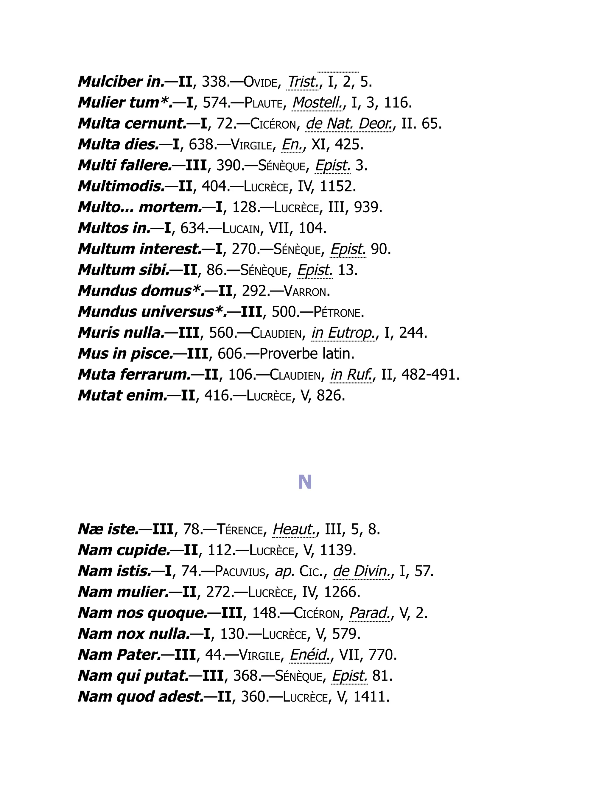 Mulciber in.—II, 338.—Ovide, Trist., I, 2, 5.
Mulier tum*.—I, 574.—Plaute, Mostell., I, 3, 116.
Multa cernunt.—I, 72.—Cicéron, de Nat. Deor., II. 65.
Multa dies.—I, 638.—Virgile, En., XI, 425.
Multi fallere.—III, 390.—Sénèque, Epist. 3.
Multimodis.—II, 404.—Lucrèce, IV, 1152.
Multo... mortem.—I, 128.—Lucrèce, III, 939.
Multos in.—I, 634.—Lucain, VII, 104.
Multum interest.—I, 270.—Sénèque, Epist. 90.
Multum sibi.—II, 86.—Sénèque, Epist. 13.
Mundus domus*.—II, 292.—Varron.
Mundus universus*.—III, 500.—Pétrone.
Muris nulla.—III, 560.—Claudien, in Eutrop., I, 244.
Mus in pisce.—III, 606.—Proverbe latin.
Muta ferrarum.—II, 106.—Claudien, in Ruf., II, 482-491.
Mutat enim.—II, 416.—Lucrèce, V, 826.
N
Næ iste.—III, 78.—Térence, Heaut., III, 5, 8.
Nam cupide.—II, 112.—Lucrèce, V, 1139.
Nam istis.—I, 74.—Pacuvius, ap. Cic., de Divin., I, 57.
Nam mulier.—II, 272.—Lucrèce, IV, 1266.
Nam nos quoque.—III, 148.—Cicéron, Parad., V, 2.
Nam nox nulla.—I, 130.—Lucrèce, V, 579.
Nam Pater.—III, 44.—Virgile, Enéid., VII, 770.
Nam qui putat.—III, 368.—Sénèque, Epist. 81.
Nam quod adest.—II, 360.—Lucrèce, V, 1411.
 