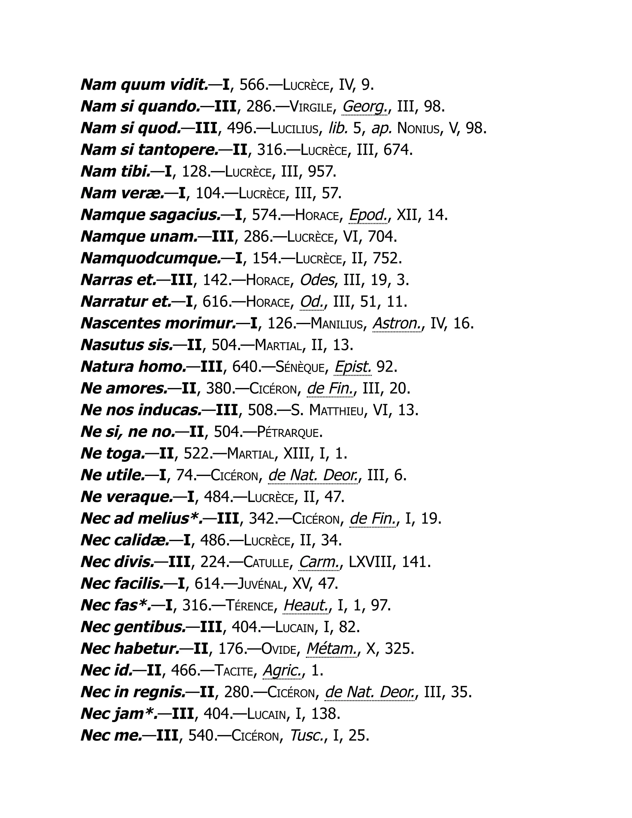 Nam quum vidit.—I, 566.—Lucrèce, IV, 9.
Nam si quando.—III, 286.—Virgile, Georg., III, 98.
Nam si quod.—III, 496.—Lucilius, lib. 5, ap. Nonius, V, 98.
Nam si tantopere.—II, 316.—Lucrèce, III, 674.
Nam tibi.—I, 128.—Lucrèce, III, 957.
Nam veræ.—I, 104.—Lucrèce, III, 57.
Namque sagacius.—I, 574.—Horace, Epod., XII, 14.
Namque unam.—III, 286.—Lucrèce, VI, 704.
Namquodcumque.—I, 154.—Lucrèce, II, 752.
Narras et.—III, 142.—Horace, Odes, III, 19, 3.
Narratur et.—I, 616.—Horace, Od., III, 51, 11.
Nascentes morimur.—I, 126.—Manilius, Astron., IV, 16.
Nasutus sis.—II, 504.—Martial, II, 13.
Natura homo.—III, 640.—Sénèque, Epist. 92.
Ne amores.—II, 380.—Cicéron, de Fin., III, 20.
Ne nos inducas.—III, 508.—S. Matthieu, VI, 13.
Ne si, ne no.—II, 504.—Pétrarque.
Ne toga.—II, 522.—Martial, XIII, I, 1.
Ne utile.—I, 74.—Cicéron, de Nat. Deor., III, 6.
Ne veraque.—I, 484.—Lucrèce, II, 47.
Nec ad melius*.—III, 342.—Cicéron, de Fin., I, 19.
Nec calidæ.—I, 486.—Lucrèce, II, 34.
Nec divis.—III, 224.—Catulle, Carm., LXVIII, 141.
Nec facilis.—I, 614.—Juvénal, XV, 47.
Nec fas*.—I, 316.—Térence, Heaut., I, 1, 97.
Nec gentibus.—III, 404.—Lucain, I, 82.
Nec habetur.—II, 176.—Ovide, Métam., X, 325.
Nec id.—II, 466.—Tacite, Agric., 1.
Nec in regnis.—II, 280.—Cicéron, de Nat. Deor., III, 35.
Nec jam*.—III, 404.—Lucain, I, 138.
Nec me.—III, 540.—Cicéron, Tusc., I, 25.
 