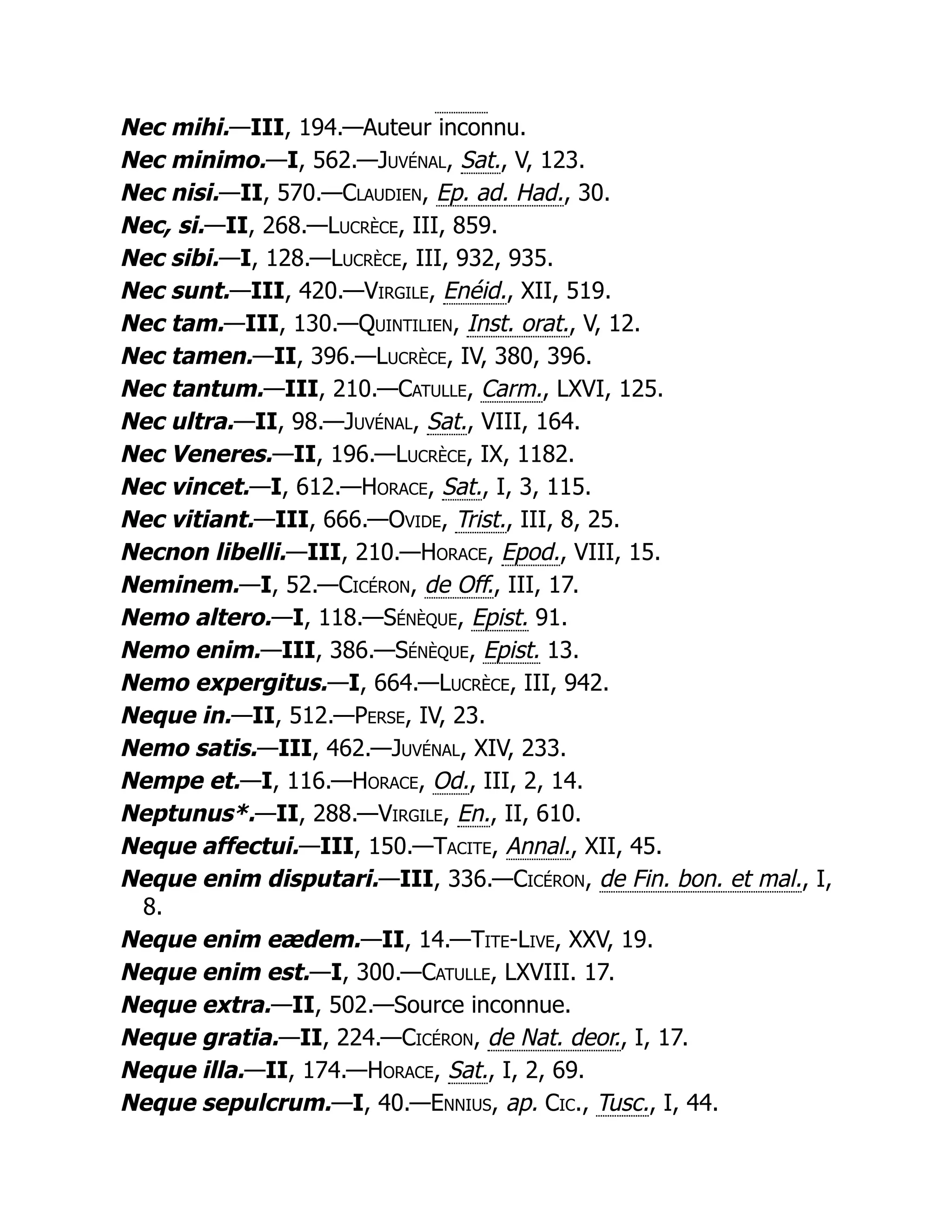 Nec mihi.—III, 194.—Auteur inconnu.
Nec minimo.—I, 562.—Juvénal, Sat., V, 123.
Nec nisi.—II, 570.—Claudien, Ep. ad. Had., 30.
Nec, si.—II, 268.—Lucrèce, III, 859.
Nec sibi.—I, 128.—Lucrèce, III, 932, 935.
Nec sunt.—III, 420.—Virgile, Enéid., XII, 519.
Nec tam.—III, 130.—Quintilien, Inst. orat., V, 12.
Nec tamen.—II, 396.—Lucrèce, IV, 380, 396.
Nec tantum.—III, 210.—Catulle, Carm., LXVI, 125.
Nec ultra.—II, 98.—Juvénal, Sat., VIII, 164.
Nec Veneres.—II, 196.—Lucrèce, IX, 1182.
Nec vincet.—I, 612.—Horace, Sat., I, 3, 115.
Nec vitiant.—III, 666.—Ovide, Trist., III, 8, 25.
Necnon libelli.—III, 210.—Horace, Epod., VIII, 15.
Neminem.—I, 52.—Cicéron, de Off., III, 17.
Nemo altero.—I, 118.—Sénèque, Epist. 91.
Nemo enim.—III, 386.—Sénèque, Epist. 13.
Nemo expergitus.—I, 664.—Lucrèce, III, 942.
Neque in.—II, 512.—Perse, IV, 23.
Nemo satis.—III, 462.—Juvénal, XIV, 233.
Nempe et.—I, 116.—Horace, Od., III, 2, 14.
Neptunus*.—II, 288.—Virgile, En., II, 610.
Neque affectui.—III, 150.—Tacite, Annal., XII, 45.
Neque enim disputari.—III, 336.—Cicéron, de Fin. bon. et mal., I,
8.
Neque enim eædem.—II, 14.—Tite-Live, XXV, 19.
Neque enim est.—I, 300.—Catulle, LXVIII. 17.
Neque extra.—II, 502.—Source inconnue.
Neque gratia.—II, 224.—Cicéron, de Nat. deor., I, 17.
Neque illa.—II, 174.—Horace, Sat., I, 2, 69.
Neque sepulcrum.—I, 40.—Ennius, ap. Cic., Tusc., I, 44.
 