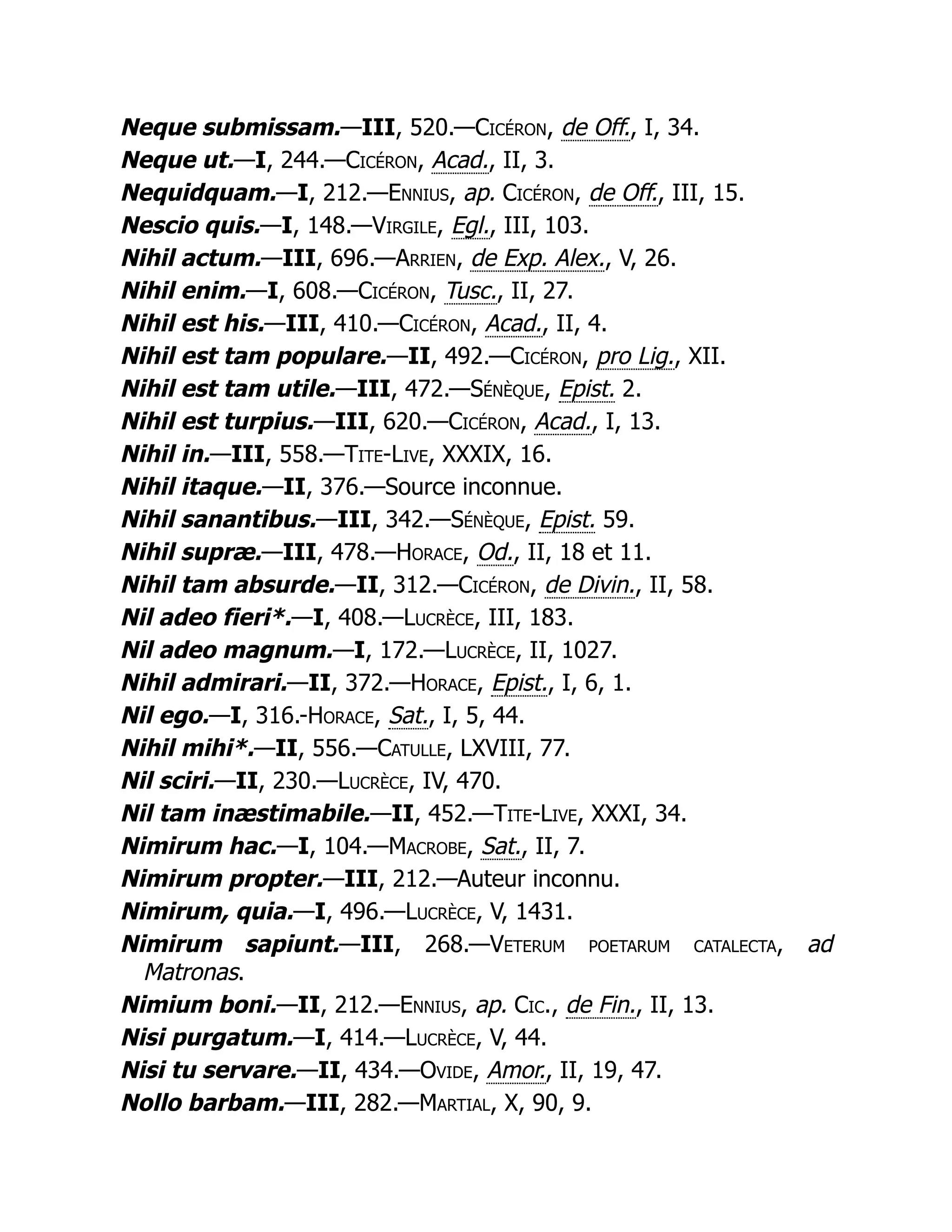 Neque submissam.—III, 520.—Cicéron, de Off., I, 34.
Neque ut.—I, 244.—Cicéron, Acad., II, 3.
Nequidquam.—I, 212.—Ennius, ap. Cicéron, de Off., III, 15.
Nescio quis.—I, 148.—Virgile, Egl., III, 103.
Nihil actum.—III, 696.—Arrien, de Exp. Alex., V, 26.
Nihil enim.—I, 608.—Cicéron, Tusc., II, 27.
Nihil est his.—III, 410.—Cicéron, Acad., II, 4.
Nihil est tam populare.—II, 492.—Cicéron, pro Lig., XII.
Nihil est tam utile.—III, 472.—Sénèque, Epist. 2.
Nihil est turpius.—III, 620.—Cicéron, Acad., I, 13.
Nihil in.—III, 558.—Tite-Live, XXXIX, 16.
Nihil itaque.—II, 376.—Source inconnue.
Nihil sanantibus.—III, 342.—Sénèque, Epist. 59.
Nihil supræ.—III, 478.—Horace, Od., II, 18 et 11.
Nihil tam absurde.—II, 312.—Cicéron, de Divin., II, 58.
Nil adeo fieri*.—I, 408.—Lucrèce, III, 183.
Nil adeo magnum.—I, 172.—Lucrèce, II, 1027.
Nihil admirari.—II, 372.—Horace, Epist., I, 6, 1.
Nil ego.—I, 316.-Horace, Sat., I, 5, 44.
Nihil mihi*.—II, 556.—Catulle, LXVIII, 77.
Nil sciri.—II, 230.—Lucrèce, IV, 470.
Nil tam inæstimabile.—II, 452.—Tite-Live, XXXI, 34.
Nimirum hac.—I, 104.—Macrobe, Sat., II, 7.
Nimirum propter.—III, 212.—Auteur inconnu.
Nimirum, quia.—I, 496.—Lucrèce, V, 1431.
Nimirum sapiunt.—III, 268.—Veterum poetarum catalecta, ad
Matronas.
Nimium boni.—II, 212.—Ennius, ap. Cic., de Fin., II, 13.
Nisi purgatum.—I, 414.—Lucrèce, V, 44.
Nisi tu servare.—II, 434.—Ovide, Amor., II, 19, 47.
Nollo barbam.—III, 282.—Martial, X, 90, 9.
 
