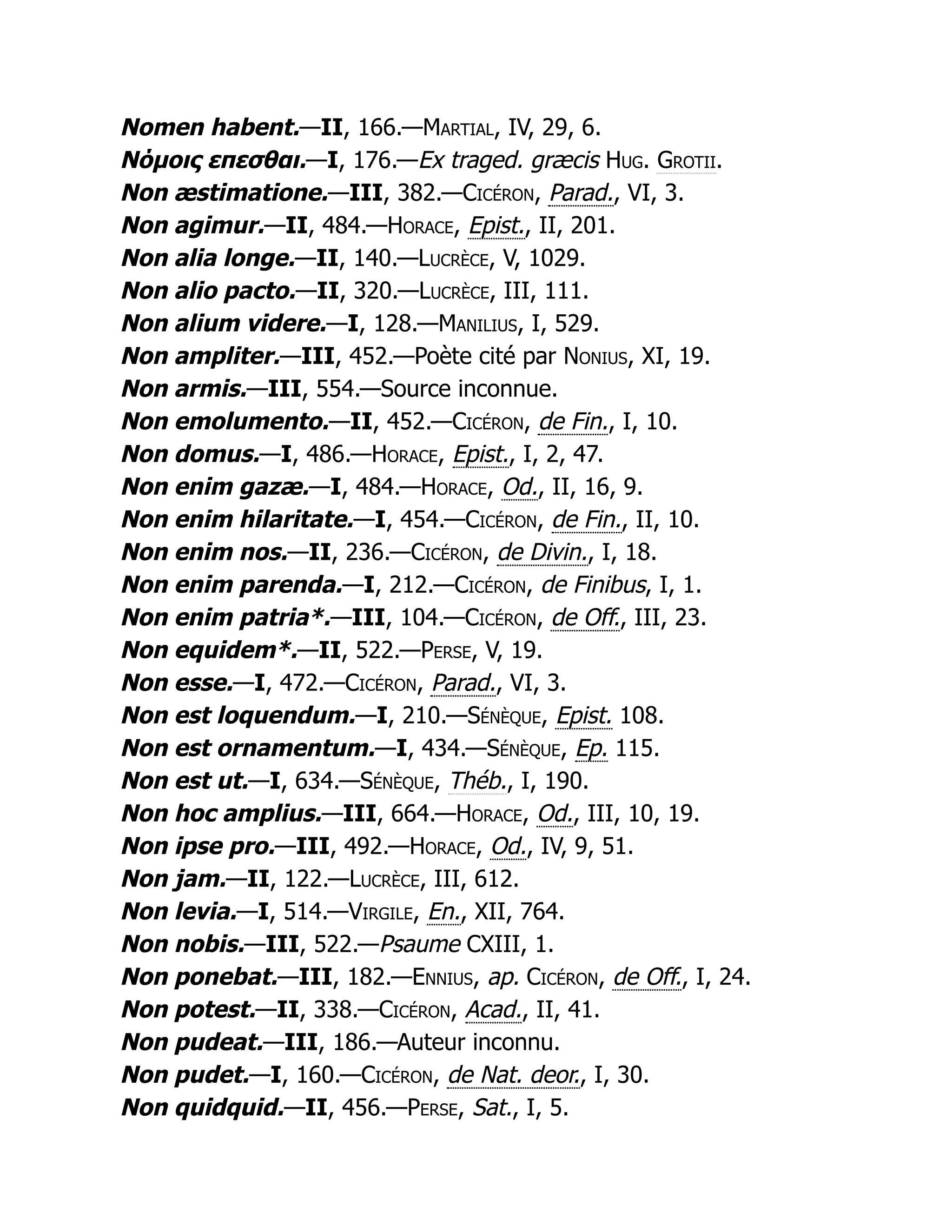 Nomen habent.—II, 166.—Martial, IV, 29, 6.
Νόμοις επεσθαι.—I, 176.—Ex traged. græcis Hug. Grotii.
Non æstimatione.—III, 382.—Cicéron, Parad., VI, 3.
Non agimur.—II, 484.—Horace, Epist., II, 201.
Non alia longe.—II, 140.—Lucrèce, V, 1029.
Non alio pacto.—II, 320.—Lucrèce, III, 111.
Non alium videre.—I, 128.—Manilius, I, 529.
Non ampliter.—III, 452.—Poète cité par Nonius, XI, 19.
Non armis.—III, 554.—Source inconnue.
Non emolumento.—II, 452.—Cicéron, de Fin., I, 10.
Non domus.—I, 486.—Horace, Epist., I, 2, 47.
Non enim gazæ.—I, 484.—Horace, Od., II, 16, 9.
Non enim hilaritate.—I, 454.—Cicéron, de Fin., II, 10.
Non enim nos.—II, 236.—Cicéron, de Divin., I, 18.
Non enim parenda.—I, 212.—Cicéron, de Finibus, I, 1.
Non enim patria*.—III, 104.—Cicéron, de Off., III, 23.
Non equidem*.—II, 522.—Perse, V, 19.
Non esse.—I, 472.—Cicéron, Parad., VI, 3.
Non est loquendum.—I, 210.—Sénèque, Epist. 108.
Non est ornamentum.—I, 434.—Sénèque, Ep. 115.
Non est ut.—I, 634.—Sénèque, Théb., I, 190.
Non hoc amplius.—III, 664.—Horace, Od., III, 10, 19.
Non ipse pro.—III, 492.—Horace, Od., IV, 9, 51.
Non jam.—II, 122.—Lucrèce, III, 612.
Non levia.—I, 514.—Virgile, En., XII, 764.
Non nobis.—III, 522.—Psaume CXIII, 1.
Non ponebat.—III, 182.—Ennius, ap. Cicéron, de Off., I, 24.
Non potest.—II, 338.—Cicéron, Acad., II, 41.
Non pudeat.—III, 186.—Auteur inconnu.
Non pudet.—I, 160.—Cicéron, de Nat. deor., I, 30.
Non quidquid.—II, 456.—Perse, Sat., I, 5.
 