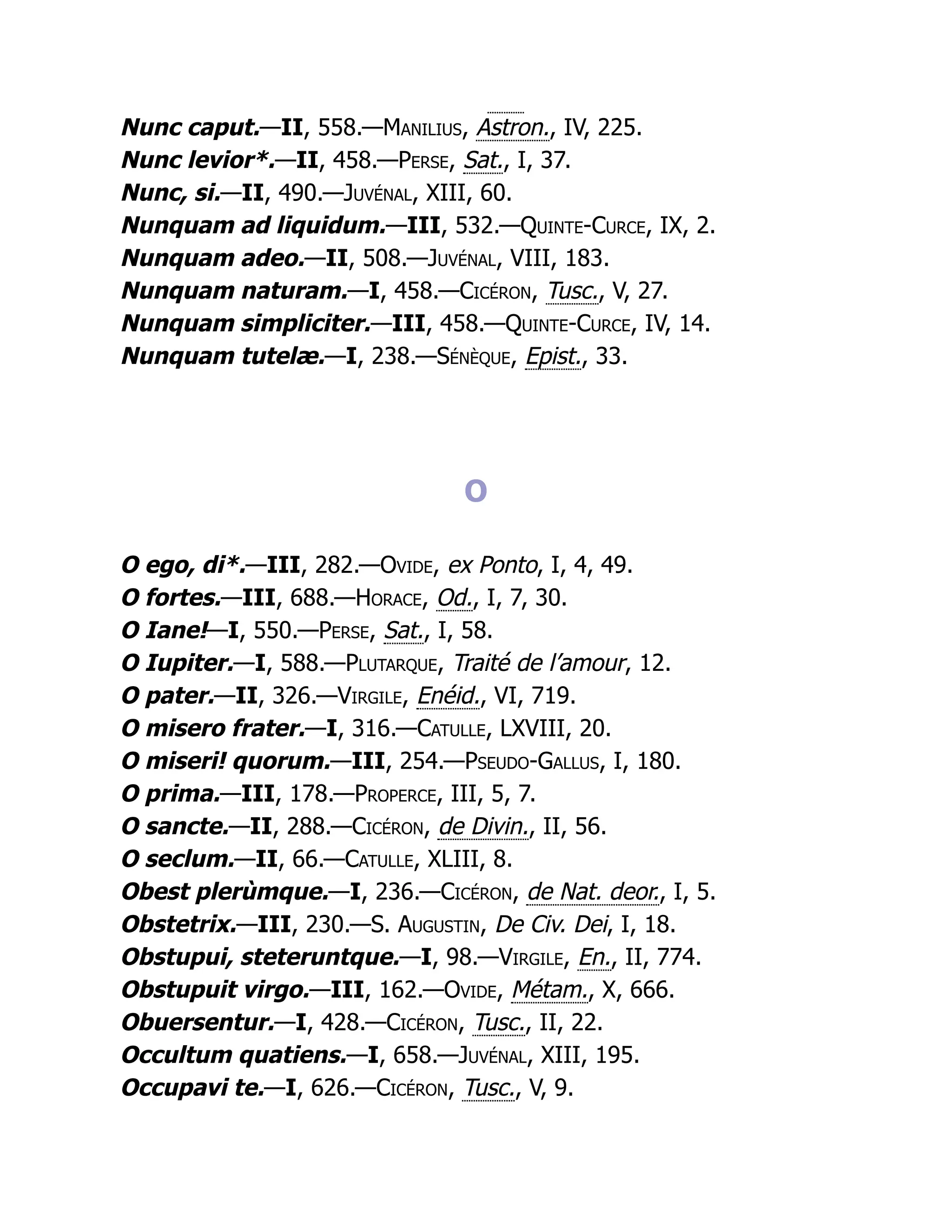 Nunc caput.—II, 558.—Manilius, Astron., IV, 225.
Nunc levior*.—II, 458.—Perse, Sat., I, 37.
Nunc, si.—II, 490.—Juvénal, XIII, 60.
Nunquam ad liquidum.—III, 532.—Quinte-Curce, IX, 2.
Nunquam adeo.—II, 508.—Juvénal, VIII, 183.
Nunquam naturam.—I, 458.—Cicéron, Tusc., V, 27.
Nunquam simpliciter.—III, 458.—Quinte-Curce, IV, 14.
Nunquam tutelæ.—I, 238.—Sénèque, Epist., 33.
O
O ego, di*.—III, 282.—Ovide, ex Ponto, I, 4, 49.
O fortes.—III, 688.—Horace, Od., I, 7, 30.
O Iane!—I, 550.—Perse, Sat., I, 58.
O Iupiter.—I, 588.—Plutarque, Traité de l’amour, 12.
O pater.—II, 326.—Virgile, Enéid., VI, 719.
O misero frater.—I, 316.—Catulle, LXVIII, 20.
O miseri! quorum.—III, 254.—Pseudo-Gallus, I, 180.
O prima.—III, 178.—Properce, III, 5, 7.
O sancte.—II, 288.—Cicéron, de Divin., II, 56.
O seclum.—II, 66.—Catulle, XLIII, 8.
Obest plerùmque.—I, 236.—Cicéron, de Nat. deor., I, 5.
Obstetrix.—III, 230.—S. Augustin, De Civ. Dei, I, 18.
Obstupui, steteruntque.—I, 98.—Virgile, En., II, 774.
Obstupuit virgo.—III, 162.—Ovide, Métam., X, 666.
Obuersentur.—I, 428.—Cicéron, Tusc., II, 22.
Occultum quatiens.—I, 658.—Juvénal, XIII, 195.
Occupavi te.—I, 626.—Cicéron, Tusc., V, 9.
 