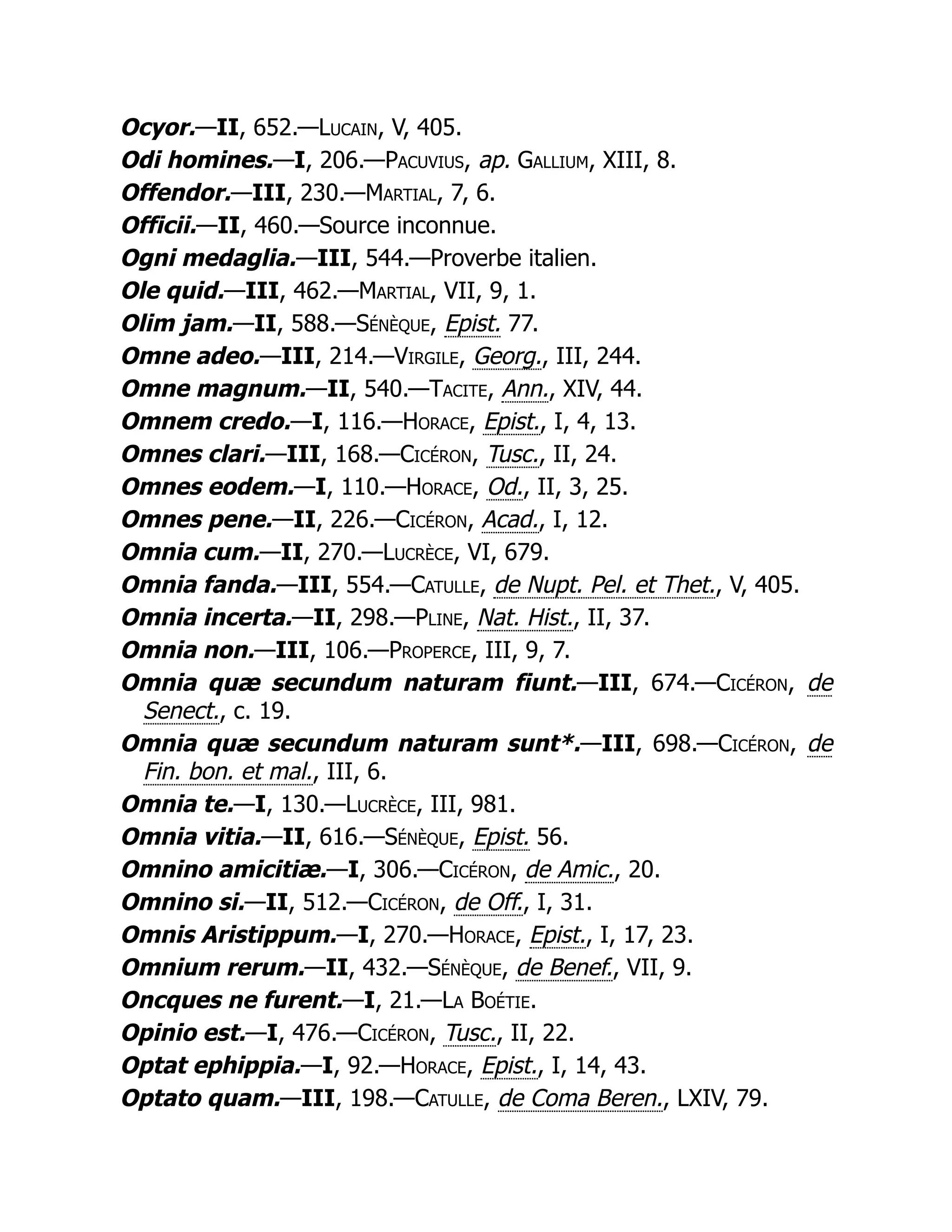 Ocyor.—II, 652.—Lucain, V, 405.
Odi homines.—I, 206.—Pacuvius, ap. Gallium, XIII, 8.
Offendor.—III, 230.—Martial, 7, 6.
Officii.—II, 460.—Source inconnue.
Ogni medaglia.—III, 544.—Proverbe italien.
Ole quid.—III, 462.—Martial, VII, 9, 1.
Olim jam.—II, 588.—Sénèque, Epist. 77.
Omne adeo.—III, 214.—Virgile, Georg., III, 244.
Omne magnum.—II, 540.—Tacite, Ann., XIV, 44.
Omnem credo.—I, 116.—Horace, Epist., I, 4, 13.
Omnes clari.—III, 168.—Cicéron, Tusc., II, 24.
Omnes eodem.—I, 110.—Horace, Od., II, 3, 25.
Omnes pene.—II, 226.—Cicéron, Acad., I, 12.
Omnia cum.—II, 270.—Lucrèce, VI, 679.
Omnia fanda.—III, 554.—Catulle, de Nupt. Pel. et Thet., V, 405.
Omnia incerta.—II, 298.—Pline, Nat. Hist., II, 37.
Omnia non.—III, 106.—Properce, III, 9, 7.
Omnia quæ secundum naturam fiunt.—III, 674.—Cicéron, de
Senect., c. 19.
Omnia quæ secundum naturam sunt*.—III, 698.—Cicéron, de
Fin. bon. et mal., III, 6.
Omnia te.—I, 130.—Lucrèce, III, 981.
Omnia vitia.—II, 616.—Sénèque, Epist. 56.
Omnino amicitiæ.—I, 306.—Cicéron, de Amic., 20.
Omnino si.—II, 512.—Cicéron, de Off., I, 31.
Omnis Aristippum.—I, 270.—Horace, Epist., I, 17, 23.
Omnium rerum.—II, 432.—Sénèque, de Benef., VII, 9.
Oncques ne furent.—I, 21.—La Boétie.
Opinio est.—I, 476.—Cicéron, Tusc., II, 22.
Optat ephippia.—I, 92.—Horace, Epist., I, 14, 43.
Optato quam.—III, 198.—Catulle, de Coma Beren., LXIV, 79.
 