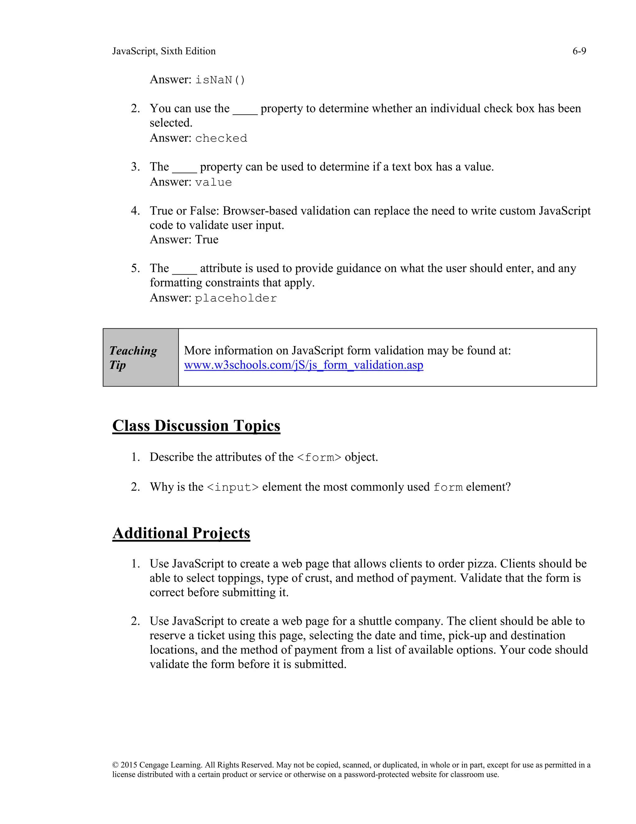 JavaScript, Sixth Edition 6-9
© 2015 Cengage Learning. All Rights Reserved. May not be copied, scanned, or duplicated, in whole or in part, except for use as permitted in a
license distributed with a certain product or service or otherwise on a password-protected website for classroom use.
Answer: isNaN()
2. You can use the ____ property to determine whether an individual check box has been
selected.
Answer: checked
3. The ____ property can be used to determine if a text box has a value.
Answer: value
4. True or False: Browser-based validation can replace the need to write custom JavaScript
code to validate user input.
Answer: True
5. The ____ attribute is used to provide guidance on what the user should enter, and any
formatting constraints that apply.
Answer: placeholder
Class Discussion Topics
1. Describe the attributes of the <form> object.
2. Why is the <input> element the most commonly used form element?
Additional Projects
1. Use JavaScript to create a web page that allows clients to order pizza. Clients should be
able to select toppings, type of crust, and method of payment. Validate that the form is
correct before submitting it.
2. Use JavaScript to create a web page for a shuttle company. The client should be able to
reserve a ticket using this page, selecting the date and time, pick-up and destination
locations, and the method of payment from a list of available options. Your code should
validate the form before it is submitted.
Teaching
Tip
More information on JavaScript form validation may be found at:
www.w3schools.com/jS/js_form_validation.asp
 