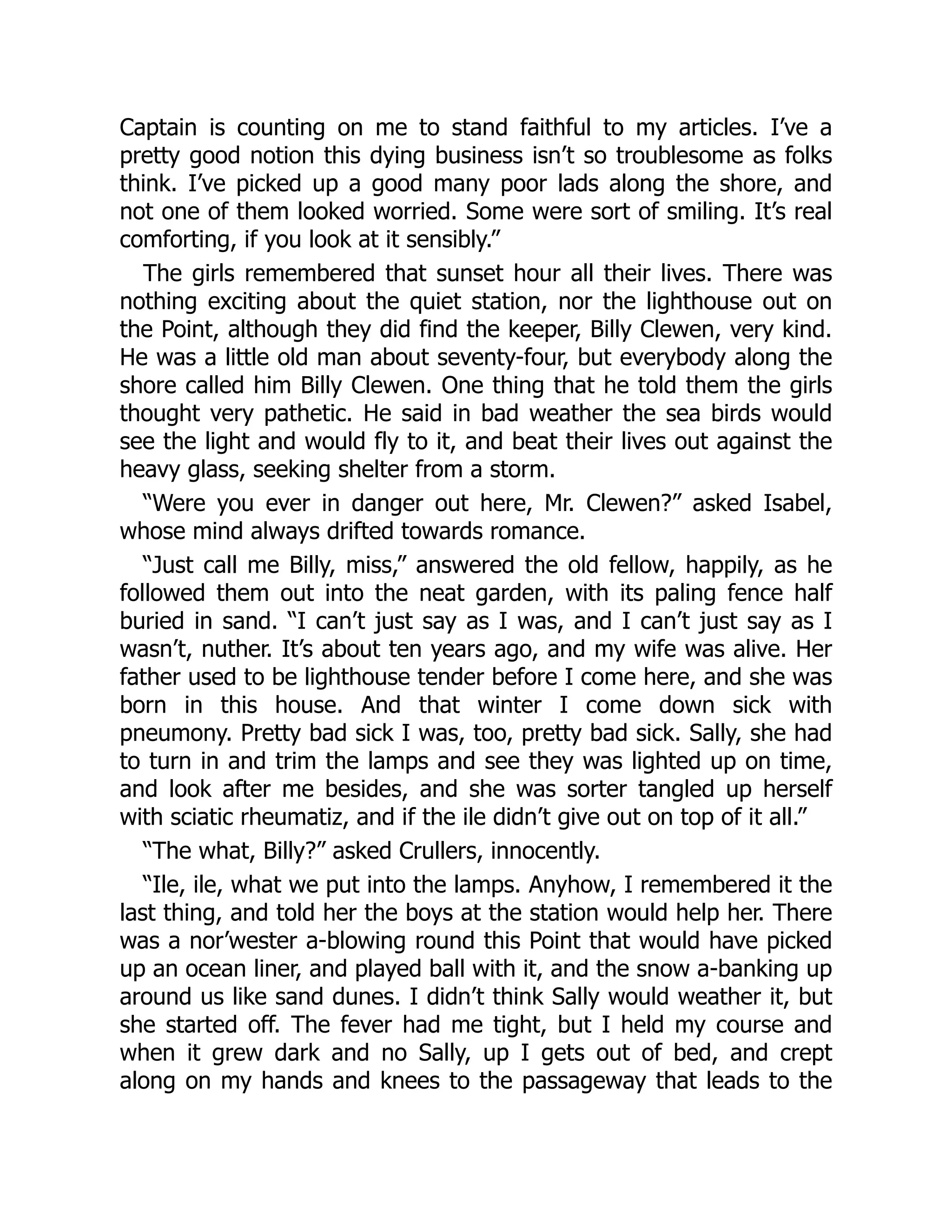 Captain is counting on me to stand faithful to my articles. I’ve a
pretty good notion this dying business isn’t so troublesome as folks
think. I’ve picked up a good many poor lads along the shore, and
not one of them looked worried. Some were sort of smiling. It’s real
comforting, if you look at it sensibly.”
The girls remembered that sunset hour all their lives. There was
nothing exciting about the quiet station, nor the lighthouse out on
the Point, although they did find the keeper, Billy Clewen, very kind.
He was a little old man about seventy-four, but everybody along the
shore called him Billy Clewen. One thing that he told them the girls
thought very pathetic. He said in bad weather the sea birds would
see the light and would fly to it, and beat their lives out against the
heavy glass, seeking shelter from a storm.
“Were you ever in danger out here, Mr. Clewen?” asked Isabel,
whose mind always drifted towards romance.
“Just call me Billy, miss,” answered the old fellow, happily, as he
followed them out into the neat garden, with its paling fence half
buried in sand. “I can’t just say as I was, and I can’t just say as I
wasn’t, nuther. It’s about ten years ago, and my wife was alive. Her
father used to be lighthouse tender before I come here, and she was
born in this house. And that winter I come down sick with
pneumony. Pretty bad sick I was, too, pretty bad sick. Sally, she had
to turn in and trim the lamps and see they was lighted up on time,
and look after me besides, and she was sorter tangled up herself
with sciatic rheumatiz, and if the ile didn’t give out on top of it all.”
“The what, Billy?” asked Crullers, innocently.
“Ile, ile, what we put into the lamps. Anyhow, I remembered it the
last thing, and told her the boys at the station would help her. There
was a nor’wester a-blowing round this Point that would have picked
up an ocean liner, and played ball with it, and the snow a-banking up
around us like sand dunes. I didn’t think Sally would weather it, but
she started off. The fever had me tight, but I held my course and
when it grew dark and no Sally, up I gets out of bed, and crept
along on my hands and knees to the passageway that leads to the
 