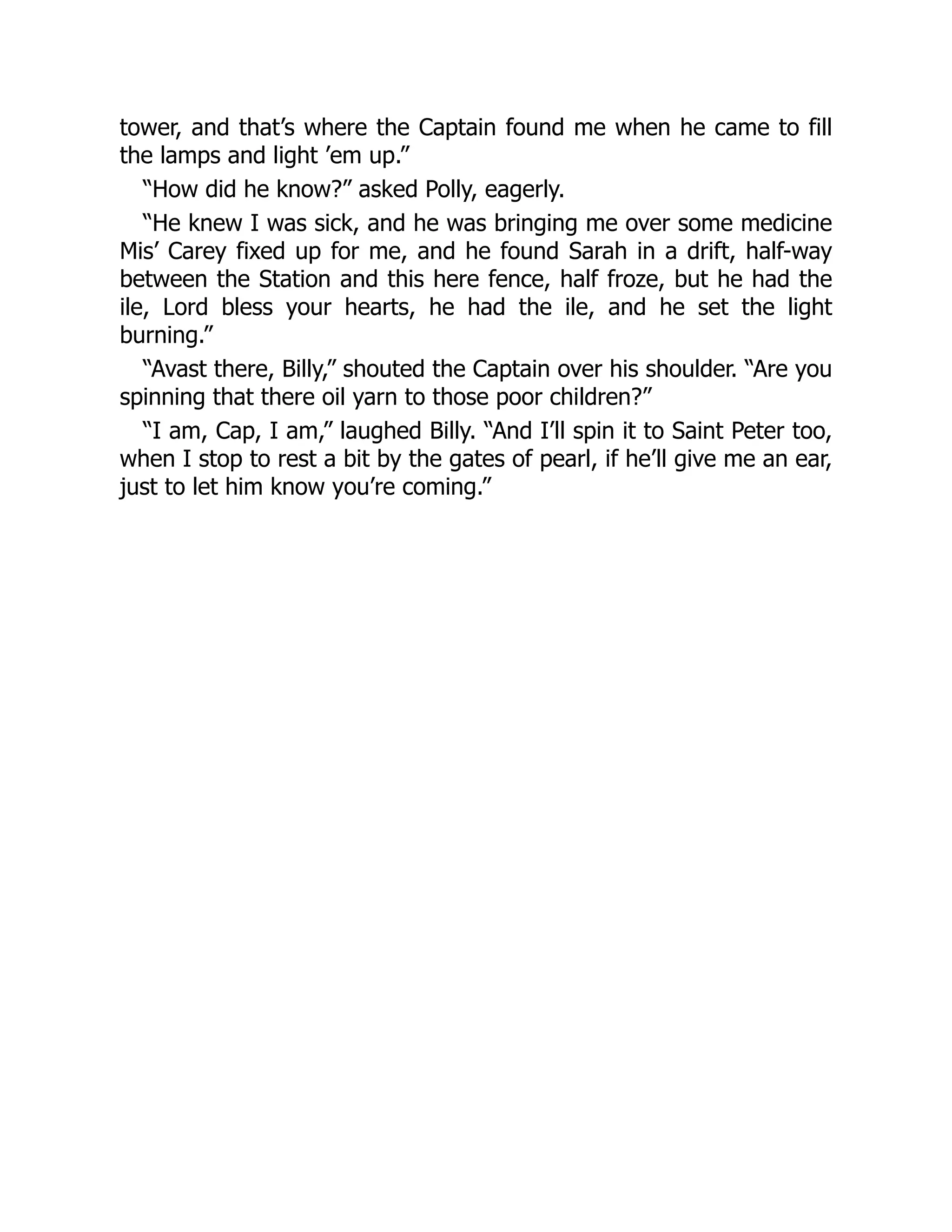 tower, and that’s where the Captain found me when he came to fill
the lamps and light ’em up.”
“How did he know?” asked Polly, eagerly.
“He knew I was sick, and he was bringing me over some medicine
Mis’ Carey fixed up for me, and he found Sarah in a drift, half-way
between the Station and this here fence, half froze, but he had the
ile, Lord bless your hearts, he had the ile, and he set the light
burning.”
“Avast there, Billy,” shouted the Captain over his shoulder. “Are you
spinning that there oil yarn to those poor children?”
“I am, Cap, I am,” laughed Billy. “And I’ll spin it to Saint Peter too,
when I stop to rest a bit by the gates of pearl, if he’ll give me an ear,
just to let him know you’re coming.”
 