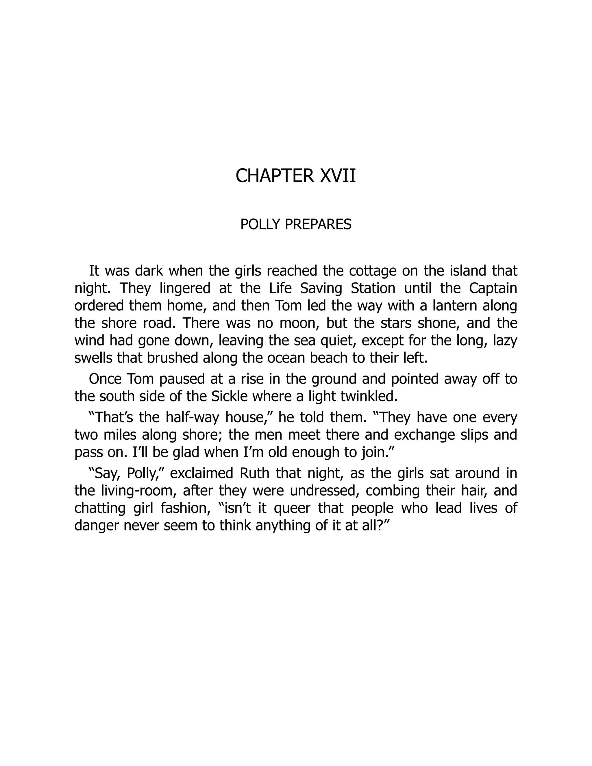 CHAPTER XVII
POLLY PREPARES
It was dark when the girls reached the cottage on the island that
night. They lingered at the Life Saving Station until the Captain
ordered them home, and then Tom led the way with a lantern along
the shore road. There was no moon, but the stars shone, and the
wind had gone down, leaving the sea quiet, except for the long, lazy
swells that brushed along the ocean beach to their left.
Once Tom paused at a rise in the ground and pointed away off to
the south side of the Sickle where a light twinkled.
“That’s the half-way house,” he told them. “They have one every
two miles along shore; the men meet there and exchange slips and
pass on. I’ll be glad when I’m old enough to join.”
“Say, Polly,” exclaimed Ruth that night, as the girls sat around in
the living-room, after they were undressed, combing their hair, and
chatting girl fashion, “isn’t it queer that people who lead lives of
danger never seem to think anything of it at all?”
 