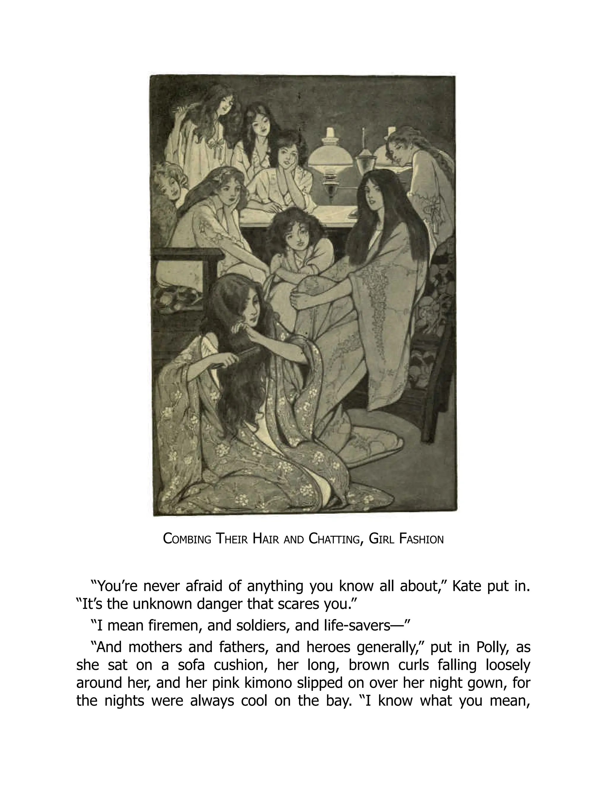 Combing Their Hair and Chatting, Girl Fashion
“You’re never afraid of anything you know all about,” Kate put in.
“It’s the unknown danger that scares you.”
“I mean firemen, and soldiers, and life-savers—”
“And mothers and fathers, and heroes generally,” put in Polly, as
she sat on a sofa cushion, her long, brown curls falling loosely
around her, and her pink kimono slipped on over her night gown, for
the nights were always cool on the bay. “I know what you mean,
 