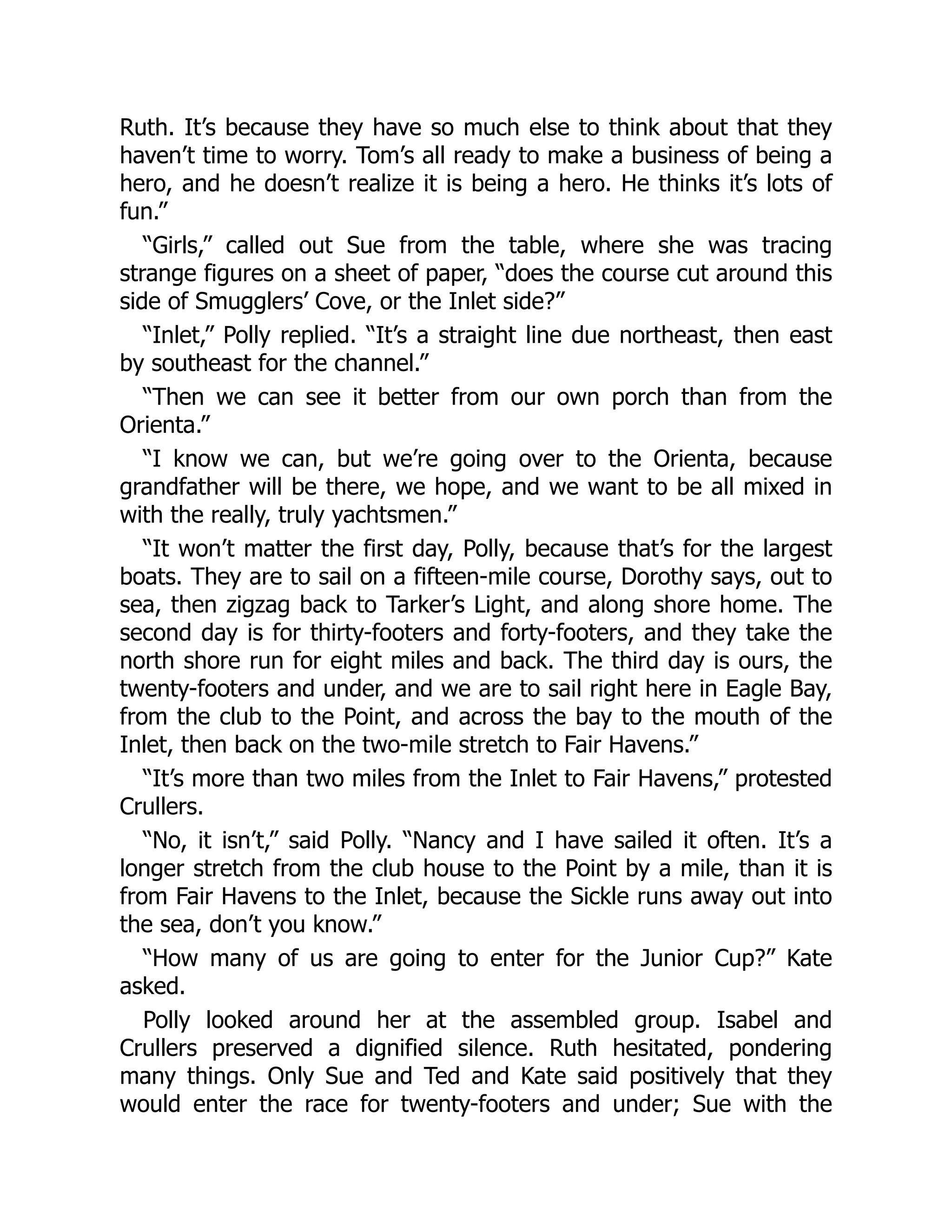 Ruth. It’s because they have so much else to think about that they
haven’t time to worry. Tom’s all ready to make a business of being a
hero, and he doesn’t realize it is being a hero. He thinks it’s lots of
fun.”
“Girls,” called out Sue from the table, where she was tracing
strange figures on a sheet of paper, “does the course cut around this
side of Smugglers’ Cove, or the Inlet side?”
“Inlet,” Polly replied. “It’s a straight line due northeast, then east
by southeast for the channel.”
“Then we can see it better from our own porch than from the
Orienta.”
“I know we can, but we’re going over to the Orienta, because
grandfather will be there, we hope, and we want to be all mixed in
with the really, truly yachtsmen.”
“It won’t matter the first day, Polly, because that’s for the largest
boats. They are to sail on a fifteen-mile course, Dorothy says, out to
sea, then zigzag back to Tarker’s Light, and along shore home. The
second day is for thirty-footers and forty-footers, and they take the
north shore run for eight miles and back. The third day is ours, the
twenty-footers and under, and we are to sail right here in Eagle Bay,
from the club to the Point, and across the bay to the mouth of the
Inlet, then back on the two-mile stretch to Fair Havens.”
“It’s more than two miles from the Inlet to Fair Havens,” protested
Crullers.
“No, it isn’t,” said Polly. “Nancy and I have sailed it often. It’s a
longer stretch from the club house to the Point by a mile, than it is
from Fair Havens to the Inlet, because the Sickle runs away out into
the sea, don’t you know.”
“How many of us are going to enter for the Junior Cup?” Kate
asked.
Polly looked around her at the assembled group. Isabel and
Crullers preserved a dignified silence. Ruth hesitated, pondering
many things. Only Sue and Ted and Kate said positively that they
would enter the race for twenty-footers and under; Sue with the
 