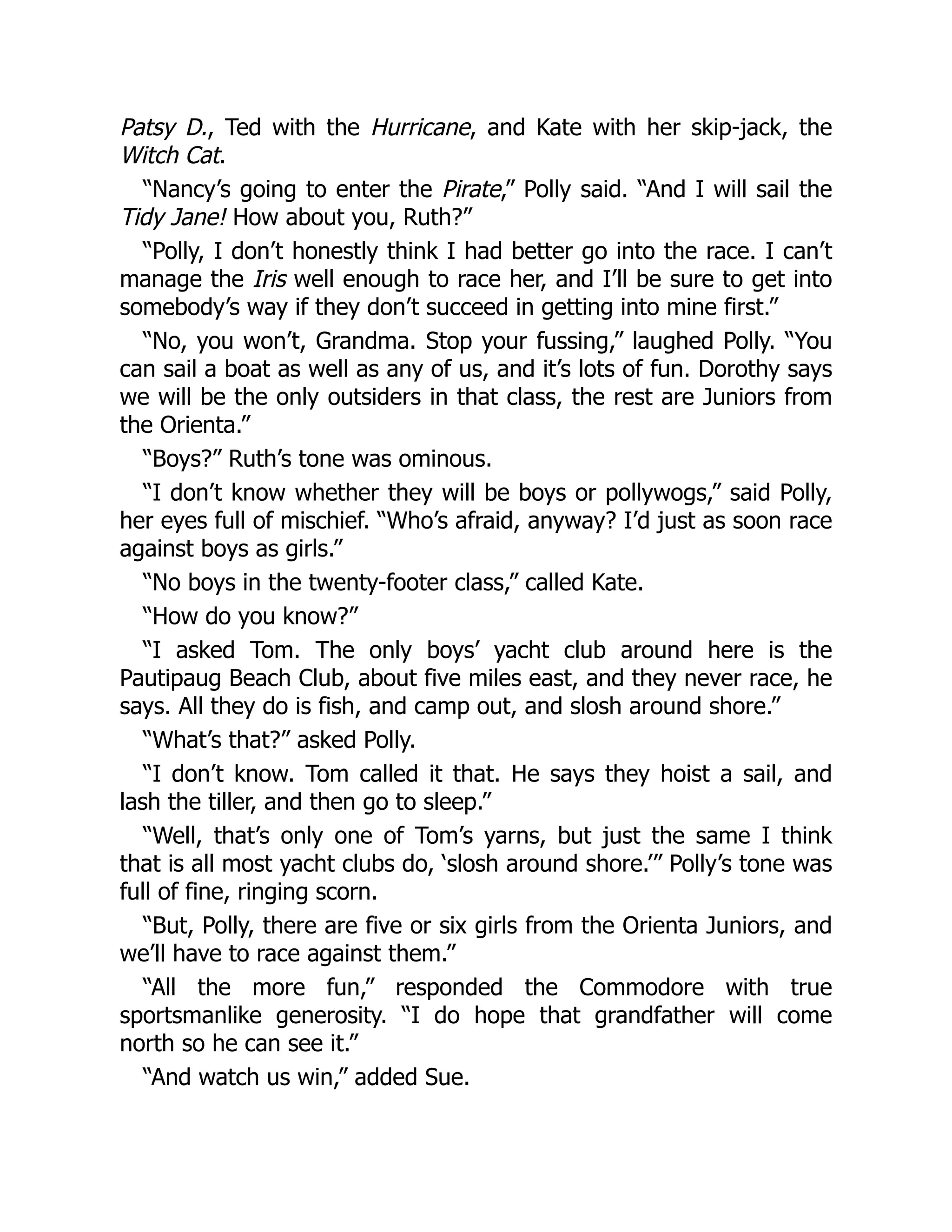 Patsy D., Ted with the Hurricane, and Kate with her skip-jack, the
Witch Cat.
“Nancy’s going to enter the Pirate,” Polly said. “And I will sail the
Tidy Jane! How about you, Ruth?”
“Polly, I don’t honestly think I had better go into the race. I can’t
manage the Iris well enough to race her, and I’ll be sure to get into
somebody’s way if they don’t succeed in getting into mine first.”
“No, you won’t, Grandma. Stop your fussing,” laughed Polly. “You
can sail a boat as well as any of us, and it’s lots of fun. Dorothy says
we will be the only outsiders in that class, the rest are Juniors from
the Orienta.”
“Boys?” Ruth’s tone was ominous.
“I don’t know whether they will be boys or pollywogs,” said Polly,
her eyes full of mischief. “Who’s afraid, anyway? I’d just as soon race
against boys as girls.”
“No boys in the twenty-footer class,” called Kate.
“How do you know?”
“I asked Tom. The only boys’ yacht club around here is the
Pautipaug Beach Club, about five miles east, and they never race, he
says. All they do is fish, and camp out, and slosh around shore.”
“What’s that?” asked Polly.
“I don’t know. Tom called it that. He says they hoist a sail, and
lash the tiller, and then go to sleep.”
“Well, that’s only one of Tom’s yarns, but just the same I think
that is all most yacht clubs do, ‘slosh around shore.’” Polly’s tone was
full of fine, ringing scorn.
“But, Polly, there are five or six girls from the Orienta Juniors, and
we’ll have to race against them.”
“All the more fun,” responded the Commodore with true
sportsmanlike generosity. “I do hope that grandfather will come
north so he can see it.”
“And watch us win,” added Sue.
 