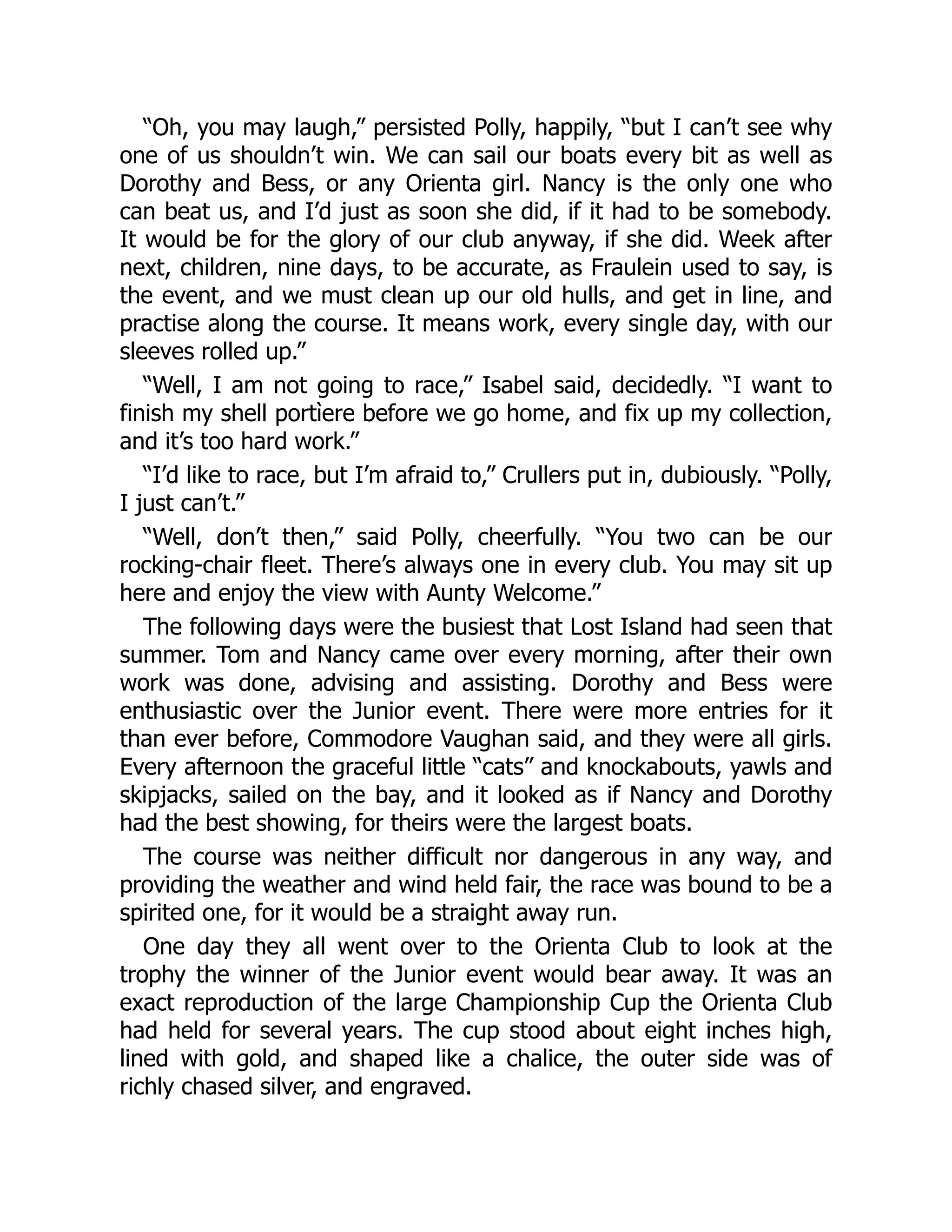 “Oh, you may laugh,” persisted Polly, happily, “but I can’t see why
one of us shouldn’t win. We can sail our boats every bit as well as
Dorothy and Bess, or any Orienta girl. Nancy is the only one who
can beat us, and I’d just as soon she did, if it had to be somebody.
It would be for the glory of our club anyway, if she did. Week after
next, children, nine days, to be accurate, as Fraulein used to say, is
the event, and we must clean up our old hulls, and get in line, and
practise along the course. It means work, every single day, with our
sleeves rolled up.”
“Well, I am not going to race,” Isabel said, decidedly. “I want to
finish my shell portìere before we go home, and fix up my collection,
and it’s too hard work.”
“I’d like to race, but I’m afraid to,” Crullers put in, dubiously. “Polly,
I just can’t.”
“Well, don’t then,” said Polly, cheerfully. “You two can be our
rocking-chair fleet. There’s always one in every club. You may sit up
here and enjoy the view with Aunty Welcome.”
The following days were the busiest that Lost Island had seen that
summer. Tom and Nancy came over every morning, after their own
work was done, advising and assisting. Dorothy and Bess were
enthusiastic over the Junior event. There were more entries for it
than ever before, Commodore Vaughan said, and they were all girls.
Every afternoon the graceful little “cats” and knockabouts, yawls and
skipjacks, sailed on the bay, and it looked as if Nancy and Dorothy
had the best showing, for theirs were the largest boats.
The course was neither difficult nor dangerous in any way, and
providing the weather and wind held fair, the race was bound to be a
spirited one, for it would be a straight away run.
One day they all went over to the Orienta Club to look at the
trophy the winner of the Junior event would bear away. It was an
exact reproduction of the large Championship Cup the Orienta Club
had held for several years. The cup stood about eight inches high,
lined with gold, and shaped like a chalice, the outer side was of
richly chased silver, and engraved.
 