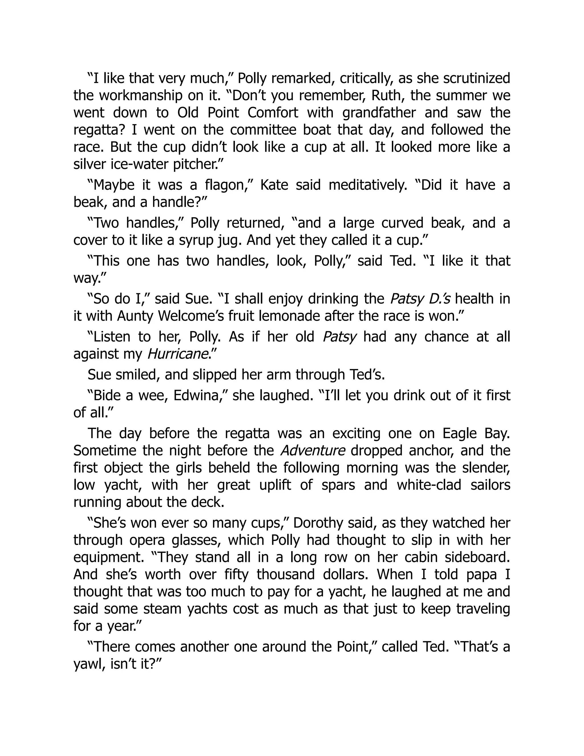 “I like that very much,” Polly remarked, critically, as she scrutinized
the workmanship on it. “Don’t you remember, Ruth, the summer we
went down to Old Point Comfort with grandfather and saw the
regatta? I went on the committee boat that day, and followed the
race. But the cup didn’t look like a cup at all. It looked more like a
silver ice-water pitcher.”
“Maybe it was a flagon,” Kate said meditatively. “Did it have a
beak, and a handle?”
“Two handles,” Polly returned, “and a large curved beak, and a
cover to it like a syrup jug. And yet they called it a cup.”
“This one has two handles, look, Polly,” said Ted. “I like it that
way.”
“So do I,” said Sue. “I shall enjoy drinking the Patsy D.’s health in
it with Aunty Welcome’s fruit lemonade after the race is won.”
“Listen to her, Polly. As if her old Patsy had any chance at all
against my Hurricane.”
Sue smiled, and slipped her arm through Ted’s.
“Bide a wee, Edwina,” she laughed. “I’ll let you drink out of it first
of all.”
The day before the regatta was an exciting one on Eagle Bay.
Sometime the night before the Adventure dropped anchor, and the
first object the girls beheld the following morning was the slender,
low yacht, with her great uplift of spars and white-clad sailors
running about the deck.
“She’s won ever so many cups,” Dorothy said, as they watched her
through opera glasses, which Polly had thought to slip in with her
equipment. “They stand all in a long row on her cabin sideboard.
And she’s worth over fifty thousand dollars. When I told papa I
thought that was too much to pay for a yacht, he laughed at me and
said some steam yachts cost as much as that just to keep traveling
for a year.”
“There comes another one around the Point,” called Ted. “That’s a
yawl, isn’t it?”
 