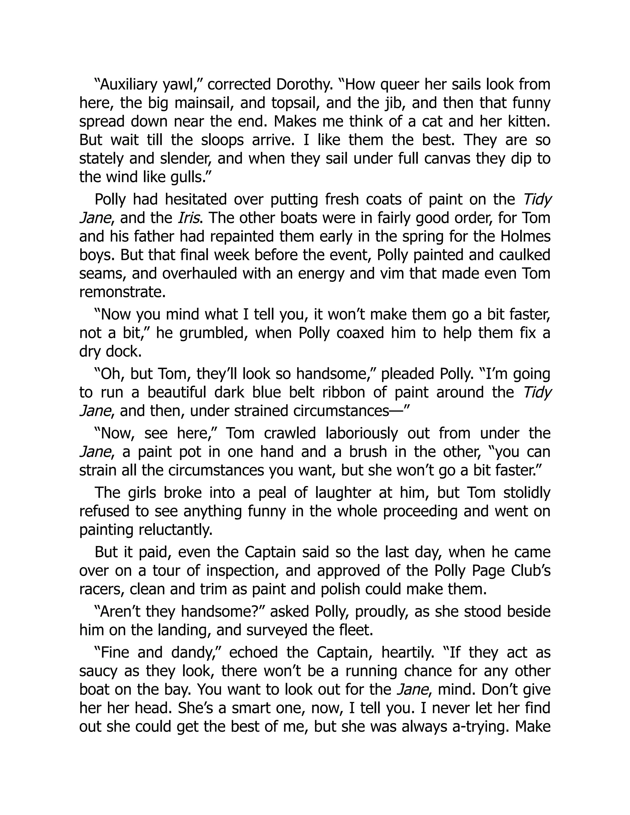 “Auxiliary yawl,” corrected Dorothy. “How queer her sails look from
here, the big mainsail, and topsail, and the jib, and then that funny
spread down near the end. Makes me think of a cat and her kitten.
But wait till the sloops arrive. I like them the best. They are so
stately and slender, and when they sail under full canvas they dip to
the wind like gulls.”
Polly had hesitated over putting fresh coats of paint on the Tidy
Jane, and the Iris. The other boats were in fairly good order, for Tom
and his father had repainted them early in the spring for the Holmes
boys. But that final week before the event, Polly painted and caulked
seams, and overhauled with an energy and vim that made even Tom
remonstrate.
“Now you mind what I tell you, it won’t make them go a bit faster,
not a bit,” he grumbled, when Polly coaxed him to help them fix a
dry dock.
“Oh, but Tom, they’ll look so handsome,” pleaded Polly. “I’m going
to run a beautiful dark blue belt ribbon of paint around the Tidy
Jane, and then, under strained circumstances—”
“Now, see here,” Tom crawled laboriously out from under the
Jane, a paint pot in one hand and a brush in the other, “you can
strain all the circumstances you want, but she won’t go a bit faster.”
The girls broke into a peal of laughter at him, but Tom stolidly
refused to see anything funny in the whole proceeding and went on
painting reluctantly.
But it paid, even the Captain said so the last day, when he came
over on a tour of inspection, and approved of the Polly Page Club’s
racers, clean and trim as paint and polish could make them.
“Aren’t they handsome?” asked Polly, proudly, as she stood beside
him on the landing, and surveyed the fleet.
“Fine and dandy,” echoed the Captain, heartily. “If they act as
saucy as they look, there won’t be a running chance for any other
boat on the bay. You want to look out for the Jane, mind. Don’t give
her her head. She’s a smart one, now, I tell you. I never let her find
out she could get the best of me, but she was always a-trying. Make
 