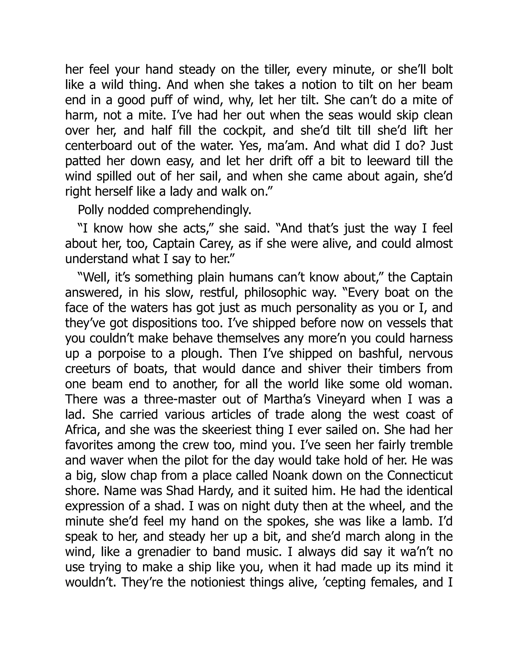 her feel your hand steady on the tiller, every minute, or she’ll bolt
like a wild thing. And when she takes a notion to tilt on her beam
end in a good puff of wind, why, let her tilt. She can’t do a mite of
harm, not a mite. I’ve had her out when the seas would skip clean
over her, and half fill the cockpit, and she’d tilt till she’d lift her
centerboard out of the water. Yes, ma’am. And what did I do? Just
patted her down easy, and let her drift off a bit to leeward till the
wind spilled out of her sail, and when she came about again, she’d
right herself like a lady and walk on.”
Polly nodded comprehendingly.
“I know how she acts,” she said. “And that’s just the way I feel
about her, too, Captain Carey, as if she were alive, and could almost
understand what I say to her.”
“Well, it’s something plain humans can’t know about,” the Captain
answered, in his slow, restful, philosophic way. “Every boat on the
face of the waters has got just as much personality as you or I, and
they’ve got dispositions too. I’ve shipped before now on vessels that
you couldn’t make behave themselves any more’n you could harness
up a porpoise to a plough. Then I’ve shipped on bashful, nervous
creeturs of boats, that would dance and shiver their timbers from
one beam end to another, for all the world like some old woman.
There was a three-master out of Martha’s Vineyard when I was a
lad. She carried various articles of trade along the west coast of
Africa, and she was the skeeriest thing I ever sailed on. She had her
favorites among the crew too, mind you. I’ve seen her fairly tremble
and waver when the pilot for the day would take hold of her. He was
a big, slow chap from a place called Noank down on the Connecticut
shore. Name was Shad Hardy, and it suited him. He had the identical
expression of a shad. I was on night duty then at the wheel, and the
minute she’d feel my hand on the spokes, she was like a lamb. I’d
speak to her, and steady her up a bit, and she’d march along in the
wind, like a grenadier to band music. I always did say it wa’n’t no
use trying to make a ship like you, when it had made up its mind it
wouldn’t. They’re the notioniest things alive, ’cepting females, and I
 