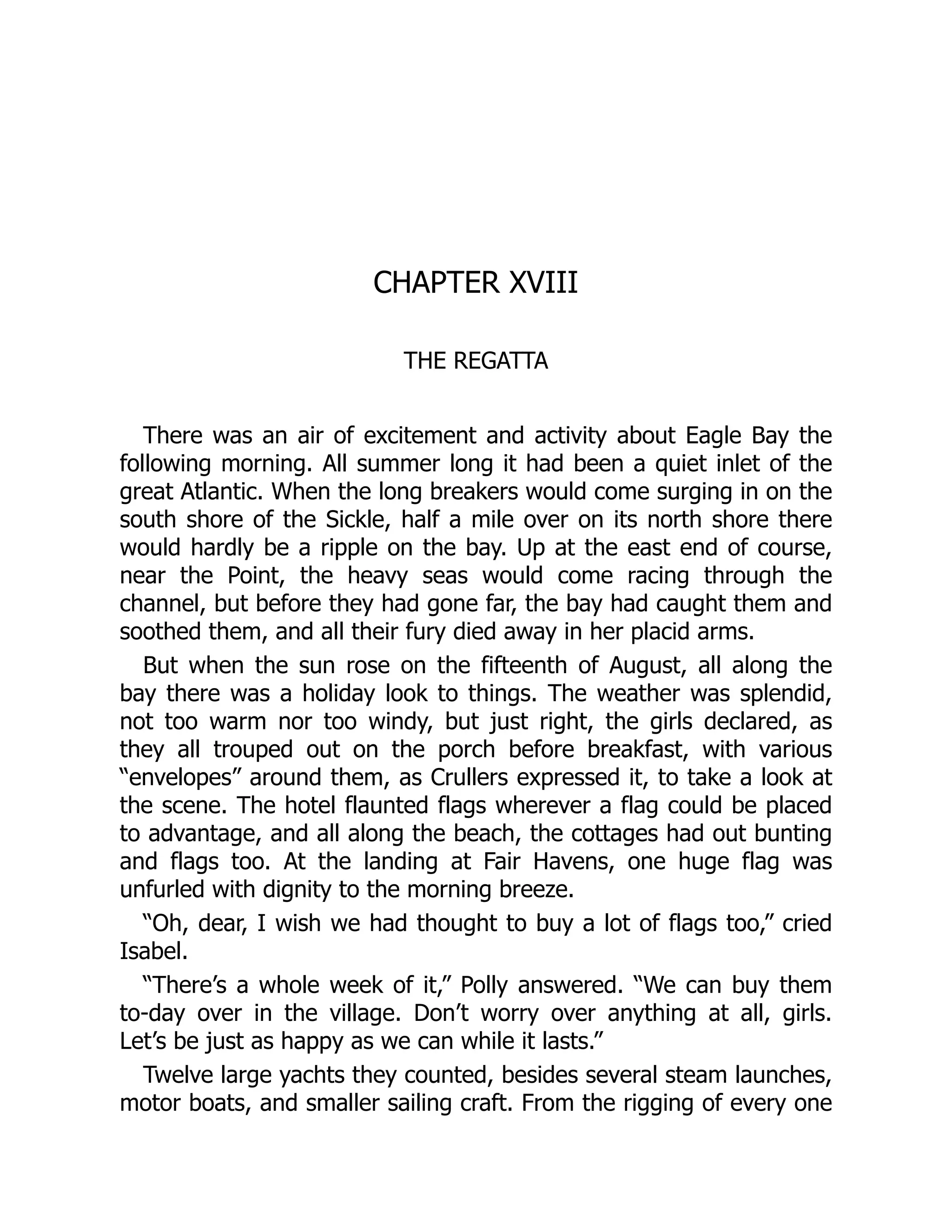 CHAPTER XVIII
THE REGATTA
There was an air of excitement and activity about Eagle Bay the
following morning. All summer long it had been a quiet inlet of the
great Atlantic. When the long breakers would come surging in on the
south shore of the Sickle, half a mile over on its north shore there
would hardly be a ripple on the bay. Up at the east end of course,
near the Point, the heavy seas would come racing through the
channel, but before they had gone far, the bay had caught them and
soothed them, and all their fury died away in her placid arms.
But when the sun rose on the fifteenth of August, all along the
bay there was a holiday look to things. The weather was splendid,
not too warm nor too windy, but just right, the girls declared, as
they all trouped out on the porch before breakfast, with various
“envelopes” around them, as Crullers expressed it, to take a look at
the scene. The hotel flaunted flags wherever a flag could be placed
to advantage, and all along the beach, the cottages had out bunting
and flags too. At the landing at Fair Havens, one huge flag was
unfurled with dignity to the morning breeze.
“Oh, dear, I wish we had thought to buy a lot of flags too,” cried
Isabel.
“There’s a whole week of it,” Polly answered. “We can buy them
to-day over in the village. Don’t worry over anything at all, girls.
Let’s be just as happy as we can while it lasts.”
Twelve large yachts they counted, besides several steam launches,
motor boats, and smaller sailing craft. From the rigging of every one
 