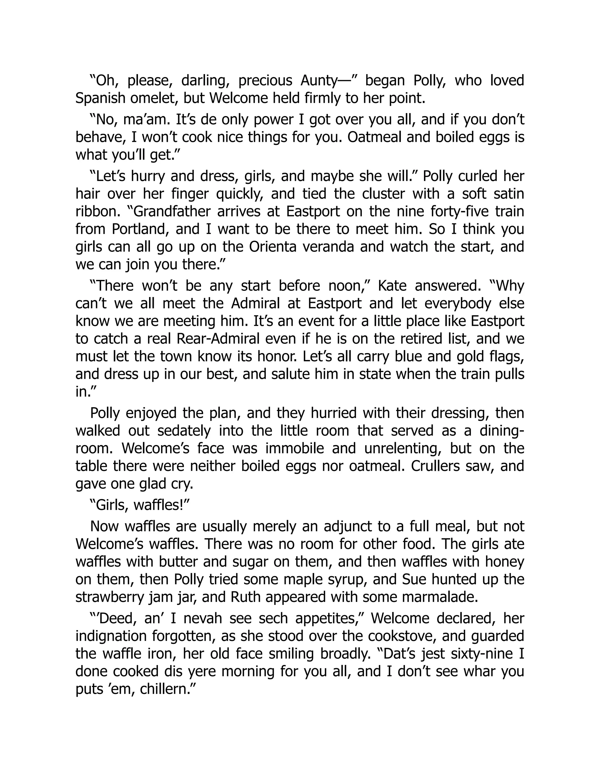 “Oh, please, darling, precious Aunty—” began Polly, who loved
Spanish omelet, but Welcome held firmly to her point.
“No, ma’am. It’s de only power I got over you all, and if you don’t
behave, I won’t cook nice things for you. Oatmeal and boiled eggs is
what you’ll get.”
“Let’s hurry and dress, girls, and maybe she will.” Polly curled her
hair over her finger quickly, and tied the cluster with a soft satin
ribbon. “Grandfather arrives at Eastport on the nine forty-five train
from Portland, and I want to be there to meet him. So I think you
girls can all go up on the Orienta veranda and watch the start, and
we can join you there.”
“There won’t be any start before noon,” Kate answered. “Why
can’t we all meet the Admiral at Eastport and let everybody else
know we are meeting him. It’s an event for a little place like Eastport
to catch a real Rear-Admiral even if he is on the retired list, and we
must let the town know its honor. Let’s all carry blue and gold flags,
and dress up in our best, and salute him in state when the train pulls
in.”
Polly enjoyed the plan, and they hurried with their dressing, then
walked out sedately into the little room that served as a dining-
room. Welcome’s face was immobile and unrelenting, but on the
table there were neither boiled eggs nor oatmeal. Crullers saw, and
gave one glad cry.
“Girls, waffles!”
Now waffles are usually merely an adjunct to a full meal, but not
Welcome’s waffles. There was no room for other food. The girls ate
waffles with butter and sugar on them, and then waffles with honey
on them, then Polly tried some maple syrup, and Sue hunted up the
strawberry jam jar, and Ruth appeared with some marmalade.
“’Deed, an’ I nevah see sech appetites,” Welcome declared, her
indignation forgotten, as she stood over the cookstove, and guarded
the waffle iron, her old face smiling broadly. “Dat’s jest sixty-nine I
done cooked dis yere morning for you all, and I don’t see whar you
puts ’em, chillern.”
 
