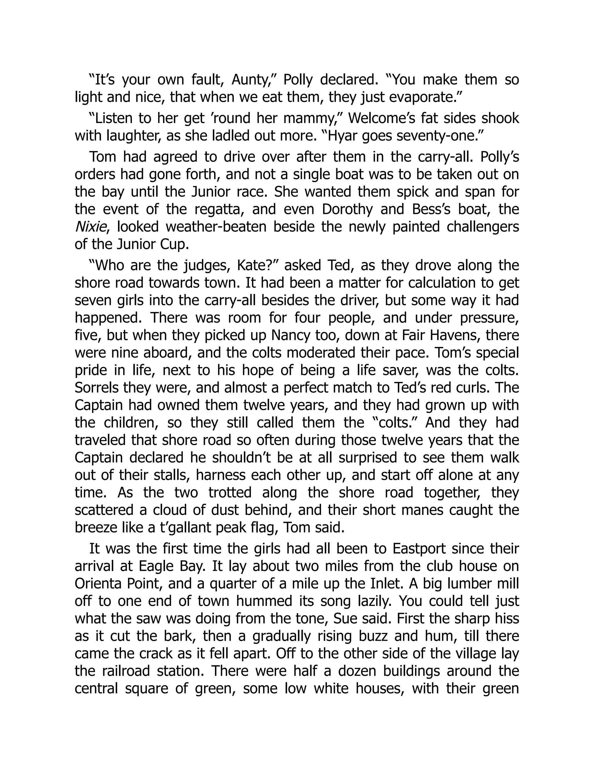 “It’s your own fault, Aunty,” Polly declared. “You make them so
light and nice, that when we eat them, they just evaporate.”
“Listen to her get ’round her mammy,” Welcome’s fat sides shook
with laughter, as she ladled out more. “Hyar goes seventy-one.”
Tom had agreed to drive over after them in the carry-all. Polly’s
orders had gone forth, and not a single boat was to be taken out on
the bay until the Junior race. She wanted them spick and span for
the event of the regatta, and even Dorothy and Bess’s boat, the
Nixie, looked weather-beaten beside the newly painted challengers
of the Junior Cup.
“Who are the judges, Kate?” asked Ted, as they drove along the
shore road towards town. It had been a matter for calculation to get
seven girls into the carry-all besides the driver, but some way it had
happened. There was room for four people, and under pressure,
five, but when they picked up Nancy too, down at Fair Havens, there
were nine aboard, and the colts moderated their pace. Tom’s special
pride in life, next to his hope of being a life saver, was the colts.
Sorrels they were, and almost a perfect match to Ted’s red curls. The
Captain had owned them twelve years, and they had grown up with
the children, so they still called them the “colts.” And they had
traveled that shore road so often during those twelve years that the
Captain declared he shouldn’t be at all surprised to see them walk
out of their stalls, harness each other up, and start off alone at any
time. As the two trotted along the shore road together, they
scattered a cloud of dust behind, and their short manes caught the
breeze like a t’gallant peak flag, Tom said.
It was the first time the girls had all been to Eastport since their
arrival at Eagle Bay. It lay about two miles from the club house on
Orienta Point, and a quarter of a mile up the Inlet. A big lumber mill
off to one end of town hummed its song lazily. You could tell just
what the saw was doing from the tone, Sue said. First the sharp hiss
as it cut the bark, then a gradually rising buzz and hum, till there
came the crack as it fell apart. Off to the other side of the village lay
the railroad station. There were half a dozen buildings around the
central square of green, some low white houses, with their green
 