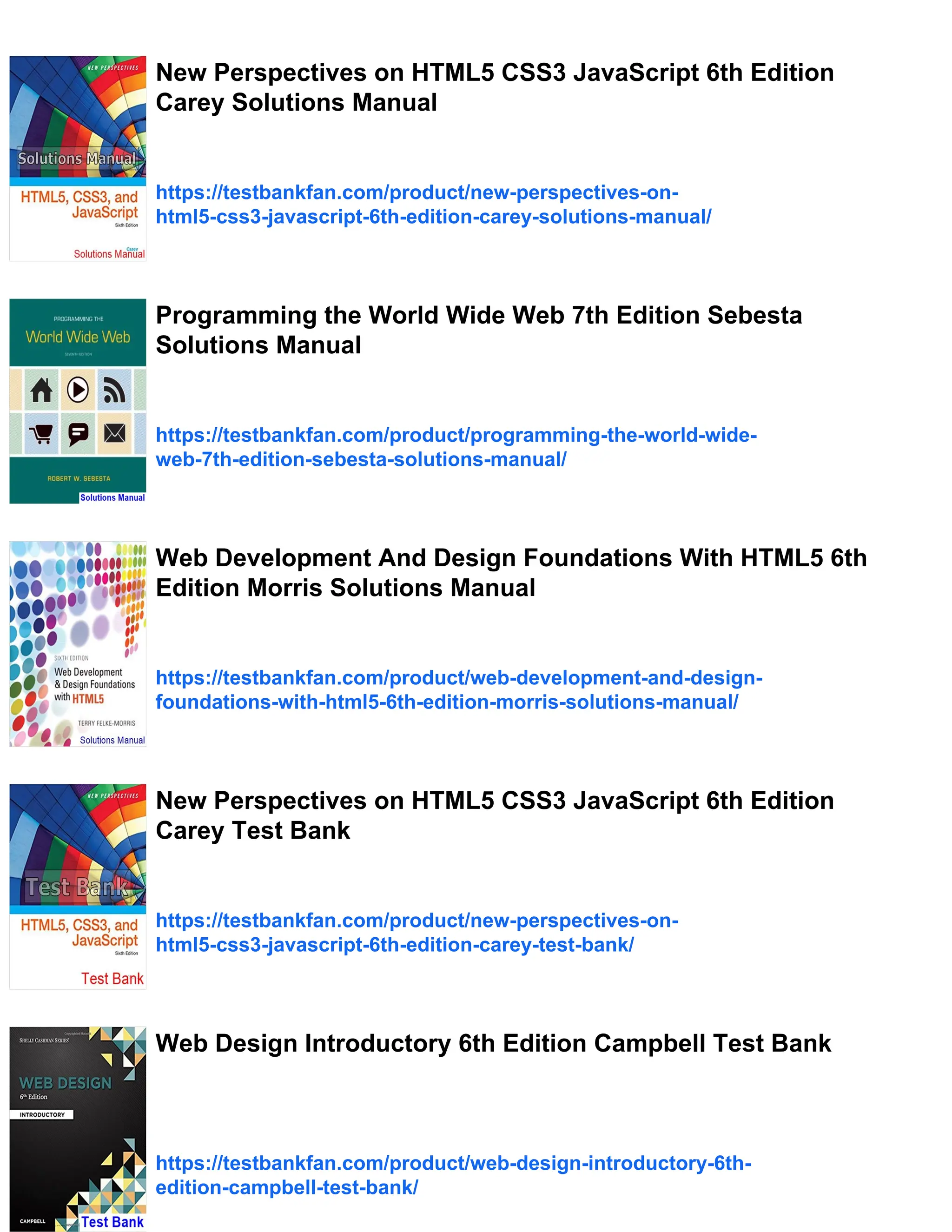 New Perspectives on HTML5 CSS3 JavaScript 6th Edition
Carey Solutions Manual
https://testbankfan.com/product/new-perspectives-on-
html5-css3-javascript-6th-edition-carey-solutions-manual/
Programming the World Wide Web 7th Edition Sebesta
Solutions Manual
https://testbankfan.com/product/programming-the-world-wide-
web-7th-edition-sebesta-solutions-manual/
Web Development And Design Foundations With HTML5 6th
Edition Morris Solutions Manual
https://testbankfan.com/product/web-development-and-design-
foundations-with-html5-6th-edition-morris-solutions-manual/
New Perspectives on HTML5 CSS3 JavaScript 6th Edition
Carey Test Bank
https://testbankfan.com/product/new-perspectives-on-
html5-css3-javascript-6th-edition-carey-test-bank/
Web Design Introductory 6th Edition Campbell Test Bank
https://testbankfan.com/product/web-design-introductory-6th-
edition-campbell-test-bank/
 