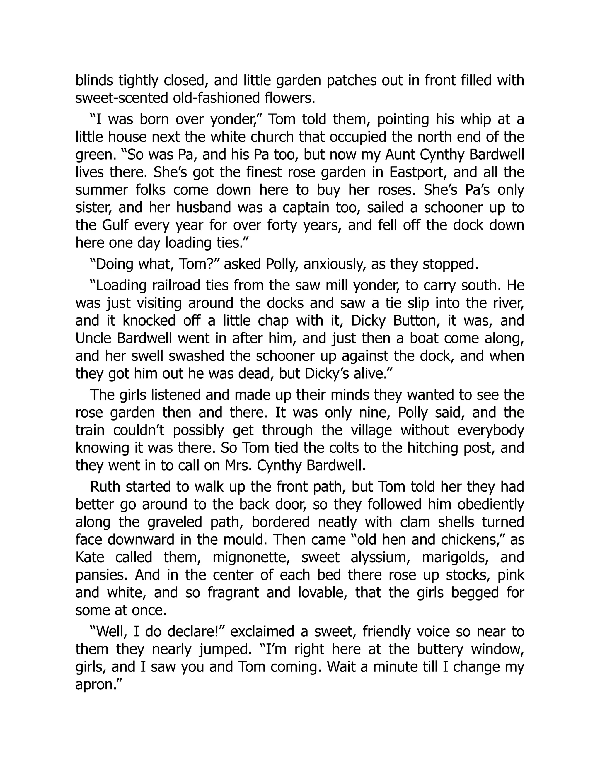 blinds tightly closed, and little garden patches out in front filled with
sweet-scented old-fashioned flowers.
“I was born over yonder,” Tom told them, pointing his whip at a
little house next the white church that occupied the north end of the
green. “So was Pa, and his Pa too, but now my Aunt Cynthy Bardwell
lives there. She’s got the finest rose garden in Eastport, and all the
summer folks come down here to buy her roses. She’s Pa’s only
sister, and her husband was a captain too, sailed a schooner up to
the Gulf every year for over forty years, and fell off the dock down
here one day loading ties.”
“Doing what, Tom?” asked Polly, anxiously, as they stopped.
“Loading railroad ties from the saw mill yonder, to carry south. He
was just visiting around the docks and saw a tie slip into the river,
and it knocked off a little chap with it, Dicky Button, it was, and
Uncle Bardwell went in after him, and just then a boat come along,
and her swell swashed the schooner up against the dock, and when
they got him out he was dead, but Dicky’s alive.”
The girls listened and made up their minds they wanted to see the
rose garden then and there. It was only nine, Polly said, and the
train couldn’t possibly get through the village without everybody
knowing it was there. So Tom tied the colts to the hitching post, and
they went in to call on Mrs. Cynthy Bardwell.
Ruth started to walk up the front path, but Tom told her they had
better go around to the back door, so they followed him obediently
along the graveled path, bordered neatly with clam shells turned
face downward in the mould. Then came “old hen and chickens,” as
Kate called them, mignonette, sweet alyssium, marigolds, and
pansies. And in the center of each bed there rose up stocks, pink
and white, and so fragrant and lovable, that the girls begged for
some at once.
“Well, I do declare!” exclaimed a sweet, friendly voice so near to
them they nearly jumped. “I’m right here at the buttery window,
girls, and I saw you and Tom coming. Wait a minute till I change my
apron.”
 