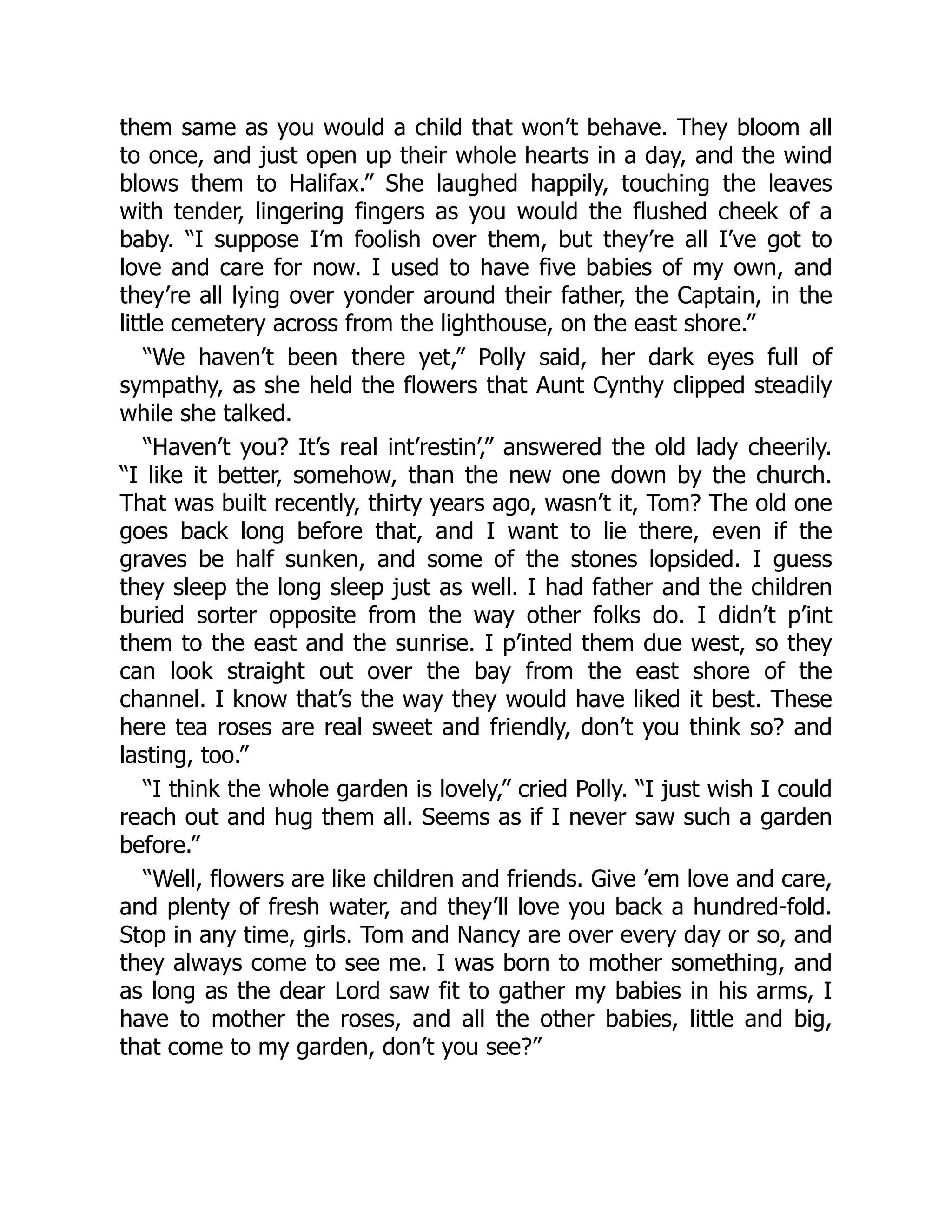 them same as you would a child that won’t behave. They bloom all
to once, and just open up their whole hearts in a day, and the wind
blows them to Halifax.” She laughed happily, touching the leaves
with tender, lingering fingers as you would the flushed cheek of a
baby. “I suppose I’m foolish over them, but they’re all I’ve got to
love and care for now. I used to have five babies of my own, and
they’re all lying over yonder around their father, the Captain, in the
little cemetery across from the lighthouse, on the east shore.”
“We haven’t been there yet,” Polly said, her dark eyes full of
sympathy, as she held the flowers that Aunt Cynthy clipped steadily
while she talked.
“Haven’t you? It’s real int’restin’,” answered the old lady cheerily.
“I like it better, somehow, than the new one down by the church.
That was built recently, thirty years ago, wasn’t it, Tom? The old one
goes back long before that, and I want to lie there, even if the
graves be half sunken, and some of the stones lopsided. I guess
they sleep the long sleep just as well. I had father and the children
buried sorter opposite from the way other folks do. I didn’t p’int
them to the east and the sunrise. I p’inted them due west, so they
can look straight out over the bay from the east shore of the
channel. I know that’s the way they would have liked it best. These
here tea roses are real sweet and friendly, don’t you think so? and
lasting, too.”
“I think the whole garden is lovely,” cried Polly. “I just wish I could
reach out and hug them all. Seems as if I never saw such a garden
before.”
“Well, flowers are like children and friends. Give ’em love and care,
and plenty of fresh water, and they’ll love you back a hundred-fold.
Stop in any time, girls. Tom and Nancy are over every day or so, and
they always come to see me. I was born to mother something, and
as long as the dear Lord saw fit to gather my babies in his arms, I
have to mother the roses, and all the other babies, little and big,
that come to my garden, don’t you see?”
 