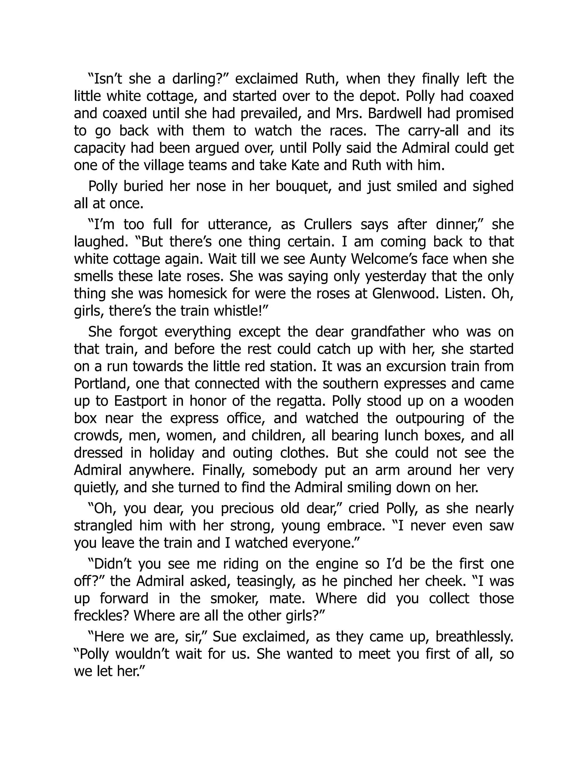 “Isn’t she a darling?” exclaimed Ruth, when they finally left the
little white cottage, and started over to the depot. Polly had coaxed
and coaxed until she had prevailed, and Mrs. Bardwell had promised
to go back with them to watch the races. The carry-all and its
capacity had been argued over, until Polly said the Admiral could get
one of the village teams and take Kate and Ruth with him.
Polly buried her nose in her bouquet, and just smiled and sighed
all at once.
“I’m too full for utterance, as Crullers says after dinner,” she
laughed. “But there’s one thing certain. I am coming back to that
white cottage again. Wait till we see Aunty Welcome’s face when she
smells these late roses. She was saying only yesterday that the only
thing she was homesick for were the roses at Glenwood. Listen. Oh,
girls, there’s the train whistle!”
She forgot everything except the dear grandfather who was on
that train, and before the rest could catch up with her, she started
on a run towards the little red station. It was an excursion train from
Portland, one that connected with the southern expresses and came
up to Eastport in honor of the regatta. Polly stood up on a wooden
box near the express office, and watched the outpouring of the
crowds, men, women, and children, all bearing lunch boxes, and all
dressed in holiday and outing clothes. But she could not see the
Admiral anywhere. Finally, somebody put an arm around her very
quietly, and she turned to find the Admiral smiling down on her.
“Oh, you dear, you precious old dear,” cried Polly, as she nearly
strangled him with her strong, young embrace. “I never even saw
you leave the train and I watched everyone.”
“Didn’t you see me riding on the engine so I’d be the first one
off?” the Admiral asked, teasingly, as he pinched her cheek. “I was
up forward in the smoker, mate. Where did you collect those
freckles? Where are all the other girls?”
“Here we are, sir,” Sue exclaimed, as they came up, breathlessly.
“Polly wouldn’t wait for us. She wanted to meet you first of all, so
we let her.”
 