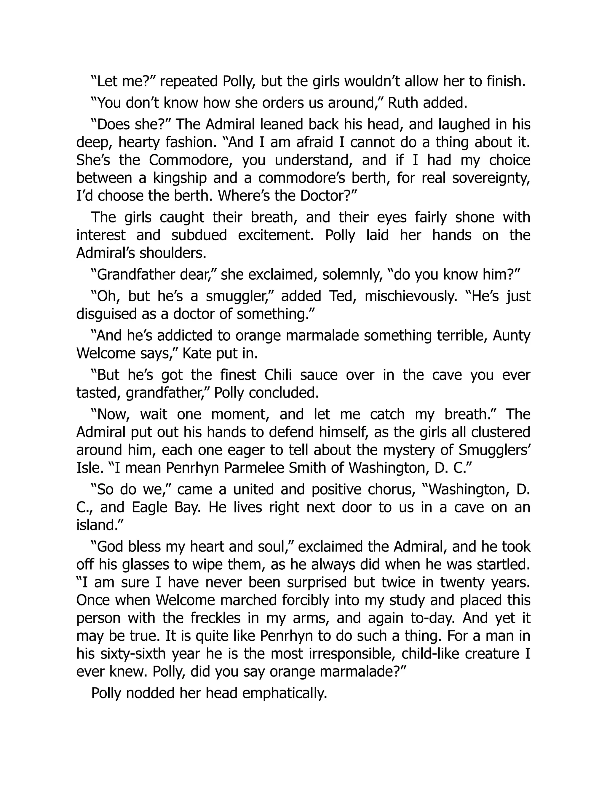 “Let me?” repeated Polly, but the girls wouldn’t allow her to finish.
“You don’t know how she orders us around,” Ruth added.
“Does she?” The Admiral leaned back his head, and laughed in his
deep, hearty fashion. “And I am afraid I cannot do a thing about it.
She’s the Commodore, you understand, and if I had my choice
between a kingship and a commodore’s berth, for real sovereignty,
I’d choose the berth. Where’s the Doctor?”
The girls caught their breath, and their eyes fairly shone with
interest and subdued excitement. Polly laid her hands on the
Admiral’s shoulders.
“Grandfather dear,” she exclaimed, solemnly, “do you know him?”
“Oh, but he’s a smuggler,” added Ted, mischievously. “He’s just
disguised as a doctor of something.”
“And he’s addicted to orange marmalade something terrible, Aunty
Welcome says,” Kate put in.
“But he’s got the finest Chili sauce over in the cave you ever
tasted, grandfather,” Polly concluded.
“Now, wait one moment, and let me catch my breath.” The
Admiral put out his hands to defend himself, as the girls all clustered
around him, each one eager to tell about the mystery of Smugglers’
Isle. “I mean Penrhyn Parmelee Smith of Washington, D. C.”
“So do we,” came a united and positive chorus, “Washington, D.
C., and Eagle Bay. He lives right next door to us in a cave on an
island.”
“God bless my heart and soul,” exclaimed the Admiral, and he took
off his glasses to wipe them, as he always did when he was startled.
“I am sure I have never been surprised but twice in twenty years.
Once when Welcome marched forcibly into my study and placed this
person with the freckles in my arms, and again to-day. And yet it
may be true. It is quite like Penrhyn to do such a thing. For a man in
his sixty-sixth year he is the most irresponsible, child-like creature I
ever knew. Polly, did you say orange marmalade?”
Polly nodded her head emphatically.
 