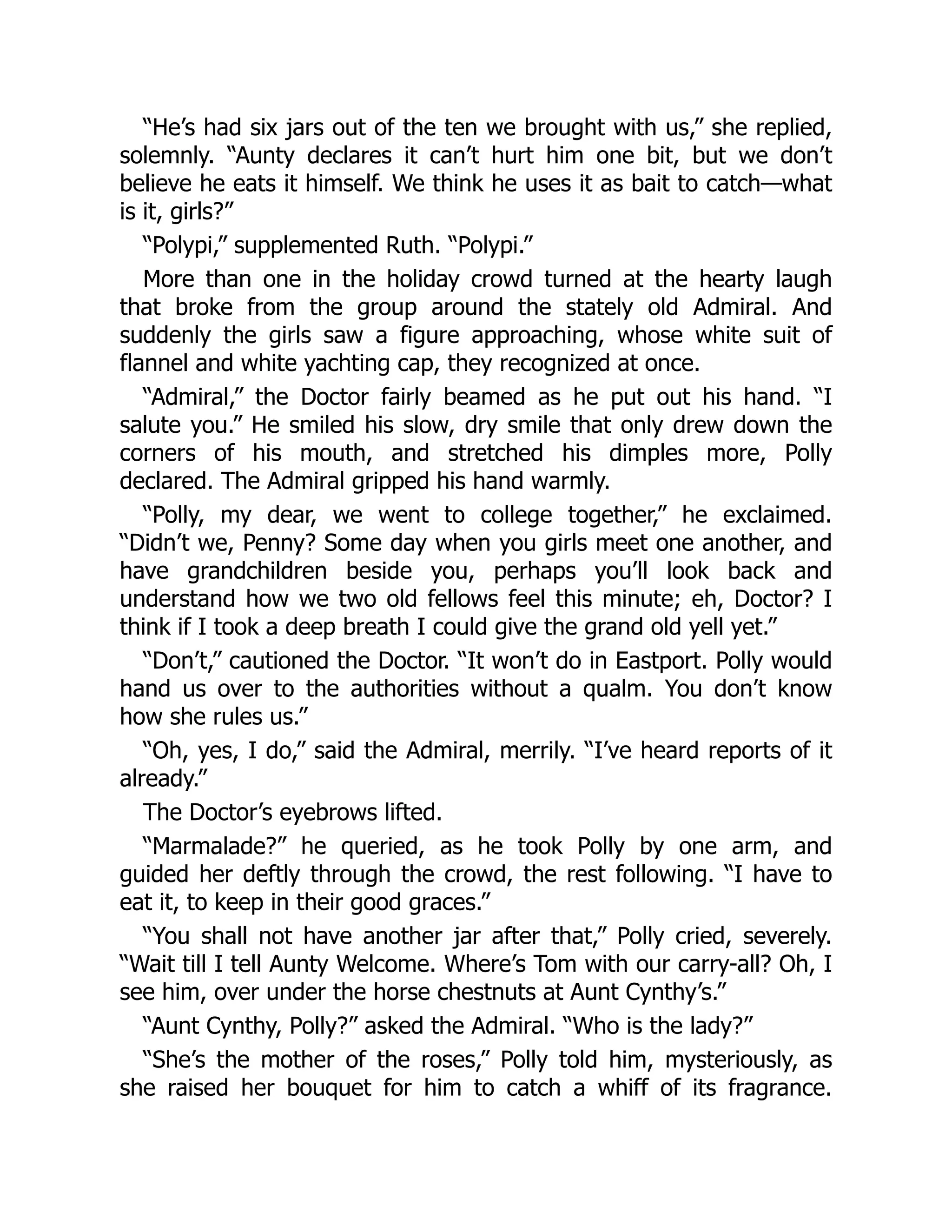 “He’s had six jars out of the ten we brought with us,” she replied,
solemnly. “Aunty declares it can’t hurt him one bit, but we don’t
believe he eats it himself. We think he uses it as bait to catch—what
is it, girls?”
“Polypi,” supplemented Ruth. “Polypi.”
More than one in the holiday crowd turned at the hearty laugh
that broke from the group around the stately old Admiral. And
suddenly the girls saw a figure approaching, whose white suit of
flannel and white yachting cap, they recognized at once.
“Admiral,” the Doctor fairly beamed as he put out his hand. “I
salute you.” He smiled his slow, dry smile that only drew down the
corners of his mouth, and stretched his dimples more, Polly
declared. The Admiral gripped his hand warmly.
“Polly, my dear, we went to college together,” he exclaimed.
“Didn’t we, Penny? Some day when you girls meet one another, and
have grandchildren beside you, perhaps you’ll look back and
understand how we two old fellows feel this minute; eh, Doctor? I
think if I took a deep breath I could give the grand old yell yet.”
“Don’t,” cautioned the Doctor. “It won’t do in Eastport. Polly would
hand us over to the authorities without a qualm. You don’t know
how she rules us.”
“Oh, yes, I do,” said the Admiral, merrily. “I’ve heard reports of it
already.”
The Doctor’s eyebrows lifted.
“Marmalade?” he queried, as he took Polly by one arm, and
guided her deftly through the crowd, the rest following. “I have to
eat it, to keep in their good graces.”
“You shall not have another jar after that,” Polly cried, severely.
“Wait till I tell Aunty Welcome. Where’s Tom with our carry-all? Oh, I
see him, over under the horse chestnuts at Aunt Cynthy’s.”
“Aunt Cynthy, Polly?” asked the Admiral. “Who is the lady?”
“She’s the mother of the roses,” Polly told him, mysteriously, as
she raised her bouquet for him to catch a whiff of its fragrance.
 