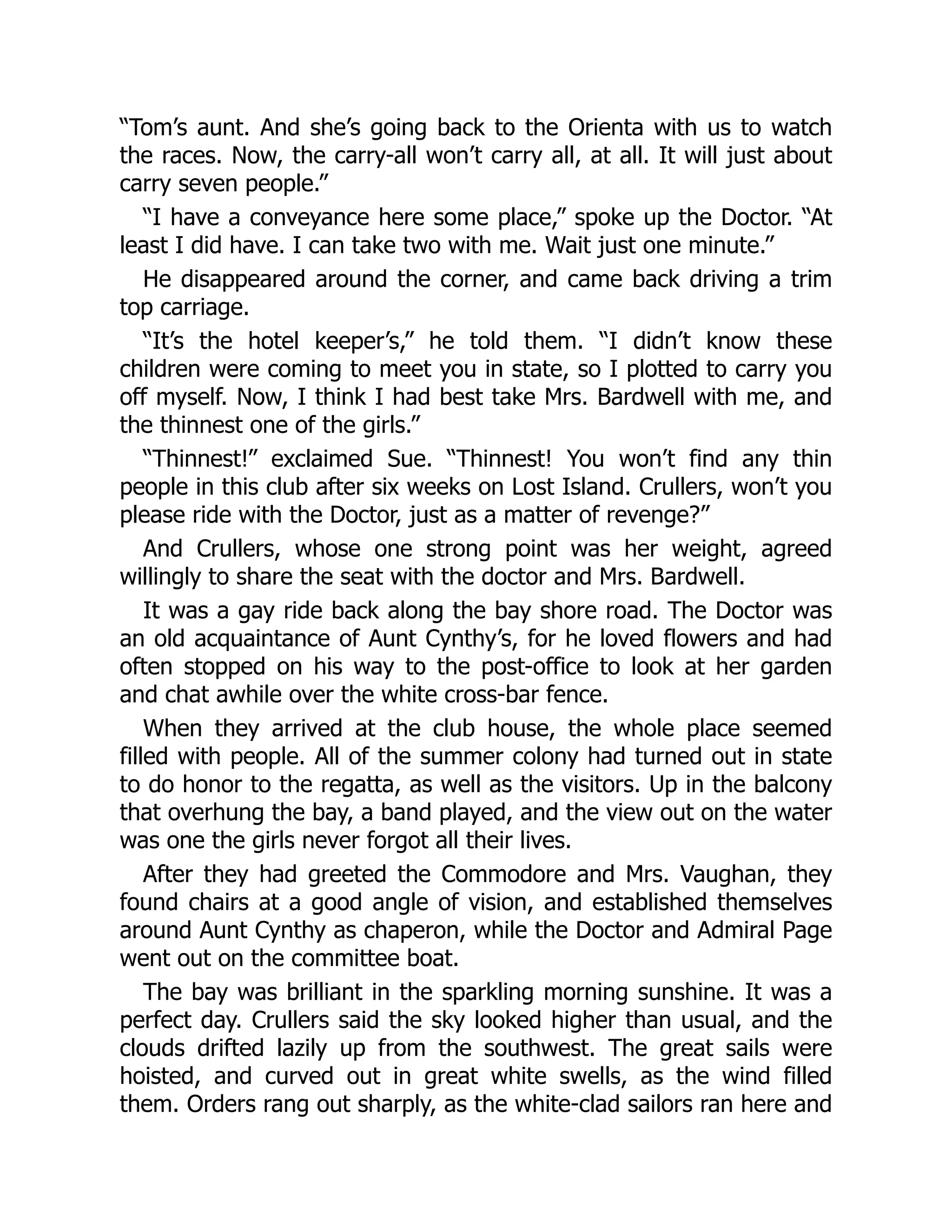 “Tom’s aunt. And she’s going back to the Orienta with us to watch
the races. Now, the carry-all won’t carry all, at all. It will just about
carry seven people.”
“I have a conveyance here some place,” spoke up the Doctor. “At
least I did have. I can take two with me. Wait just one minute.”
He disappeared around the corner, and came back driving a trim
top carriage.
“It’s the hotel keeper’s,” he told them. “I didn’t know these
children were coming to meet you in state, so I plotted to carry you
off myself. Now, I think I had best take Mrs. Bardwell with me, and
the thinnest one of the girls.”
“Thinnest!” exclaimed Sue. “Thinnest! You won’t find any thin
people in this club after six weeks on Lost Island. Crullers, won’t you
please ride with the Doctor, just as a matter of revenge?”
And Crullers, whose one strong point was her weight, agreed
willingly to share the seat with the doctor and Mrs. Bardwell.
It was a gay ride back along the bay shore road. The Doctor was
an old acquaintance of Aunt Cynthy’s, for he loved flowers and had
often stopped on his way to the post-office to look at her garden
and chat awhile over the white cross-bar fence.
When they arrived at the club house, the whole place seemed
filled with people. All of the summer colony had turned out in state
to do honor to the regatta, as well as the visitors. Up in the balcony
that overhung the bay, a band played, and the view out on the water
was one the girls never forgot all their lives.
After they had greeted the Commodore and Mrs. Vaughan, they
found chairs at a good angle of vision, and established themselves
around Aunt Cynthy as chaperon, while the Doctor and Admiral Page
went out on the committee boat.
The bay was brilliant in the sparkling morning sunshine. It was a
perfect day. Crullers said the sky looked higher than usual, and the
clouds drifted lazily up from the southwest. The great sails were
hoisted, and curved out in great white swells, as the wind filled
them. Orders rang out sharply, as the white-clad sailors ran here and
 