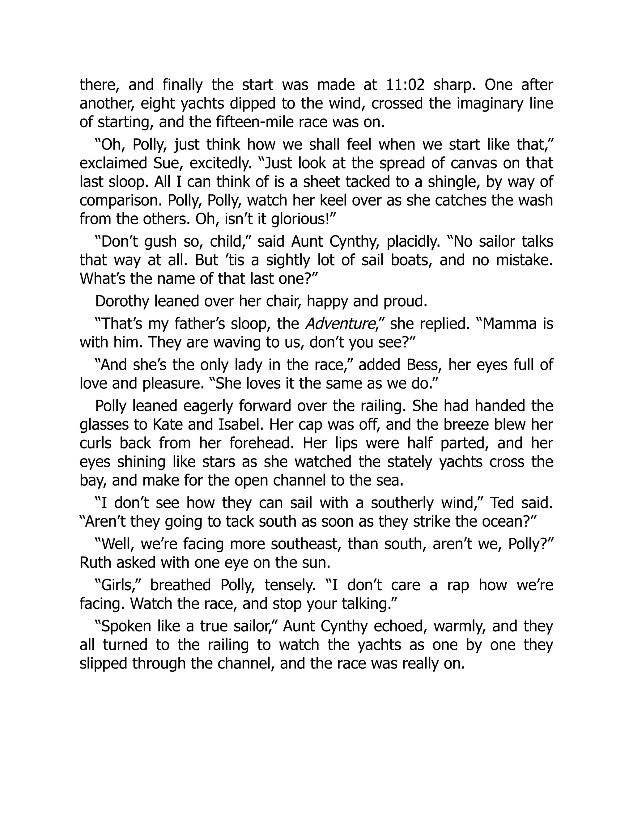 there, and finally the start was made at 11:02 sharp. One after
another, eight yachts dipped to the wind, crossed the imaginary line
of starting, and the fifteen-mile race was on.
“Oh, Polly, just think how we shall feel when we start like that,”
exclaimed Sue, excitedly. “Just look at the spread of canvas on that
last sloop. All I can think of is a sheet tacked to a shingle, by way of
comparison. Polly, Polly, watch her keel over as she catches the wash
from the others. Oh, isn’t it glorious!”
“Don’t gush so, child,” said Aunt Cynthy, placidly. “No sailor talks
that way at all. But ’tis a sightly lot of sail boats, and no mistake.
What’s the name of that last one?”
Dorothy leaned over her chair, happy and proud.
“That’s my father’s sloop, the Adventure,” she replied. “Mamma is
with him. They are waving to us, don’t you see?”
“And she’s the only lady in the race,” added Bess, her eyes full of
love and pleasure. “She loves it the same as we do.”
Polly leaned eagerly forward over the railing. She had handed the
glasses to Kate and Isabel. Her cap was off, and the breeze blew her
curls back from her forehead. Her lips were half parted, and her
eyes shining like stars as she watched the stately yachts cross the
bay, and make for the open channel to the sea.
“I don’t see how they can sail with a southerly wind,” Ted said.
“Aren’t they going to tack south as soon as they strike the ocean?”
“Well, we’re facing more southeast, than south, aren’t we, Polly?”
Ruth asked with one eye on the sun.
“Girls,” breathed Polly, tensely. “I don’t care a rap how we’re
facing. Watch the race, and stop your talking.”
“Spoken like a true sailor,” Aunt Cynthy echoed, warmly, and they
all turned to the railing to watch the yachts as one by one they
slipped through the channel, and the race was really on.
 