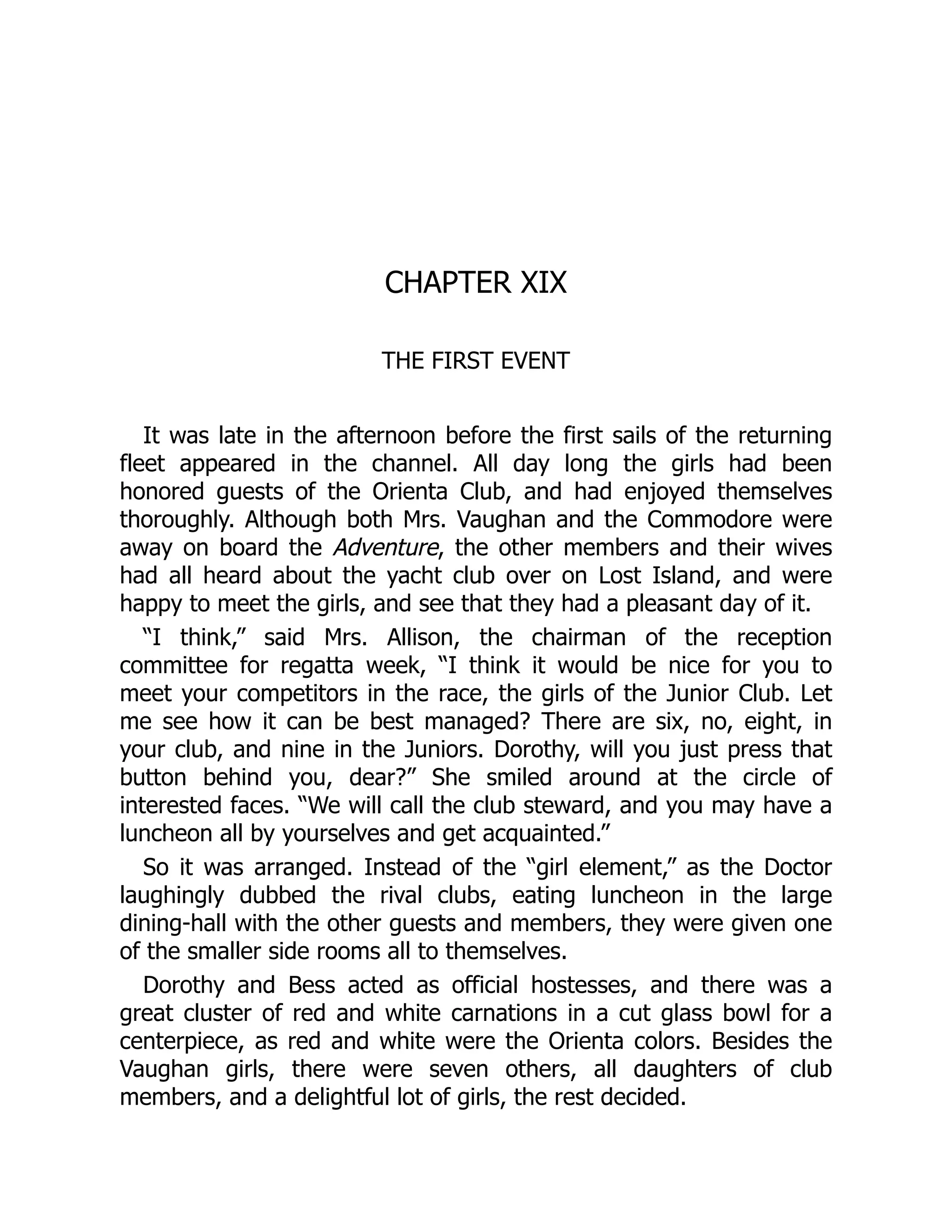 CHAPTER XIX
THE FIRST EVENT
It was late in the afternoon before the first sails of the returning
fleet appeared in the channel. All day long the girls had been
honored guests of the Orienta Club, and had enjoyed themselves
thoroughly. Although both Mrs. Vaughan and the Commodore were
away on board the Adventure, the other members and their wives
had all heard about the yacht club over on Lost Island, and were
happy to meet the girls, and see that they had a pleasant day of it.
“I think,” said Mrs. Allison, the chairman of the reception
committee for regatta week, “I think it would be nice for you to
meet your competitors in the race, the girls of the Junior Club. Let
me see how it can be best managed? There are six, no, eight, in
your club, and nine in the Juniors. Dorothy, will you just press that
button behind you, dear?” She smiled around at the circle of
interested faces. “We will call the club steward, and you may have a
luncheon all by yourselves and get acquainted.”
So it was arranged. Instead of the “girl element,” as the Doctor
laughingly dubbed the rival clubs, eating luncheon in the large
dining-hall with the other guests and members, they were given one
of the smaller side rooms all to themselves.
Dorothy and Bess acted as official hostesses, and there was a
great cluster of red and white carnations in a cut glass bowl for a
centerpiece, as red and white were the Orienta colors. Besides the
Vaughan girls, there were seven others, all daughters of club
members, and a delightful lot of girls, the rest decided.
 