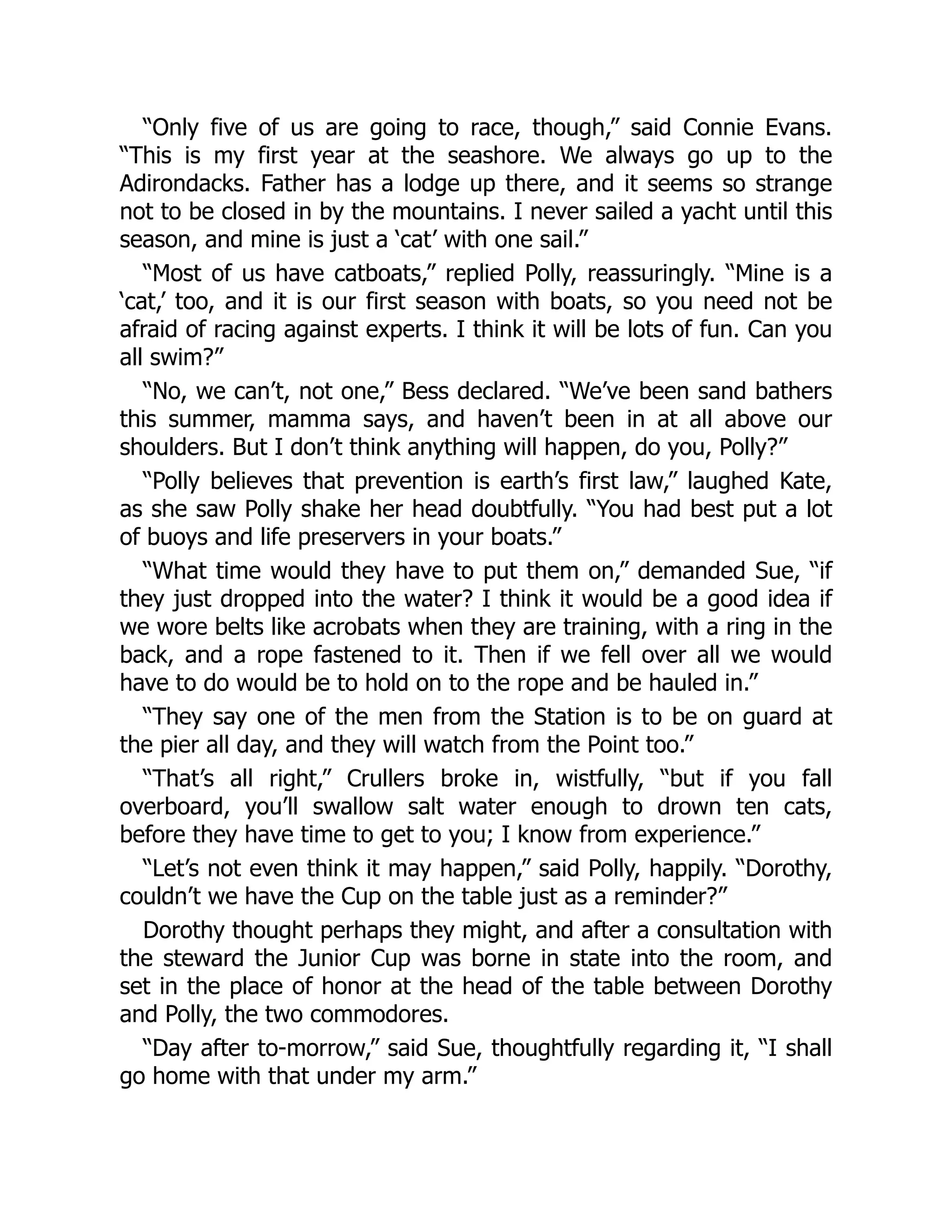 “Only five of us are going to race, though,” said Connie Evans.
“This is my first year at the seashore. We always go up to the
Adirondacks. Father has a lodge up there, and it seems so strange
not to be closed in by the mountains. I never sailed a yacht until this
season, and mine is just a ‘cat’ with one sail.”
“Most of us have catboats,” replied Polly, reassuringly. “Mine is a
‘cat,’ too, and it is our first season with boats, so you need not be
afraid of racing against experts. I think it will be lots of fun. Can you
all swim?”
“No, we can’t, not one,” Bess declared. “We’ve been sand bathers
this summer, mamma says, and haven’t been in at all above our
shoulders. But I don’t think anything will happen, do you, Polly?”
“Polly believes that prevention is earth’s first law,” laughed Kate,
as she saw Polly shake her head doubtfully. “You had best put a lot
of buoys and life preservers in your boats.”
“What time would they have to put them on,” demanded Sue, “if
they just dropped into the water? I think it would be a good idea if
we wore belts like acrobats when they are training, with a ring in the
back, and a rope fastened to it. Then if we fell over all we would
have to do would be to hold on to the rope and be hauled in.”
“They say one of the men from the Station is to be on guard at
the pier all day, and they will watch from the Point too.”
“That’s all right,” Crullers broke in, wistfully, “but if you fall
overboard, you’ll swallow salt water enough to drown ten cats,
before they have time to get to you; I know from experience.”
“Let’s not even think it may happen,” said Polly, happily. “Dorothy,
couldn’t we have the Cup on the table just as a reminder?”
Dorothy thought perhaps they might, and after a consultation with
the steward the Junior Cup was borne in state into the room, and
set in the place of honor at the head of the table between Dorothy
and Polly, the two commodores.
“Day after to-morrow,” said Sue, thoughtfully regarding it, “I shall
go home with that under my arm.”
 