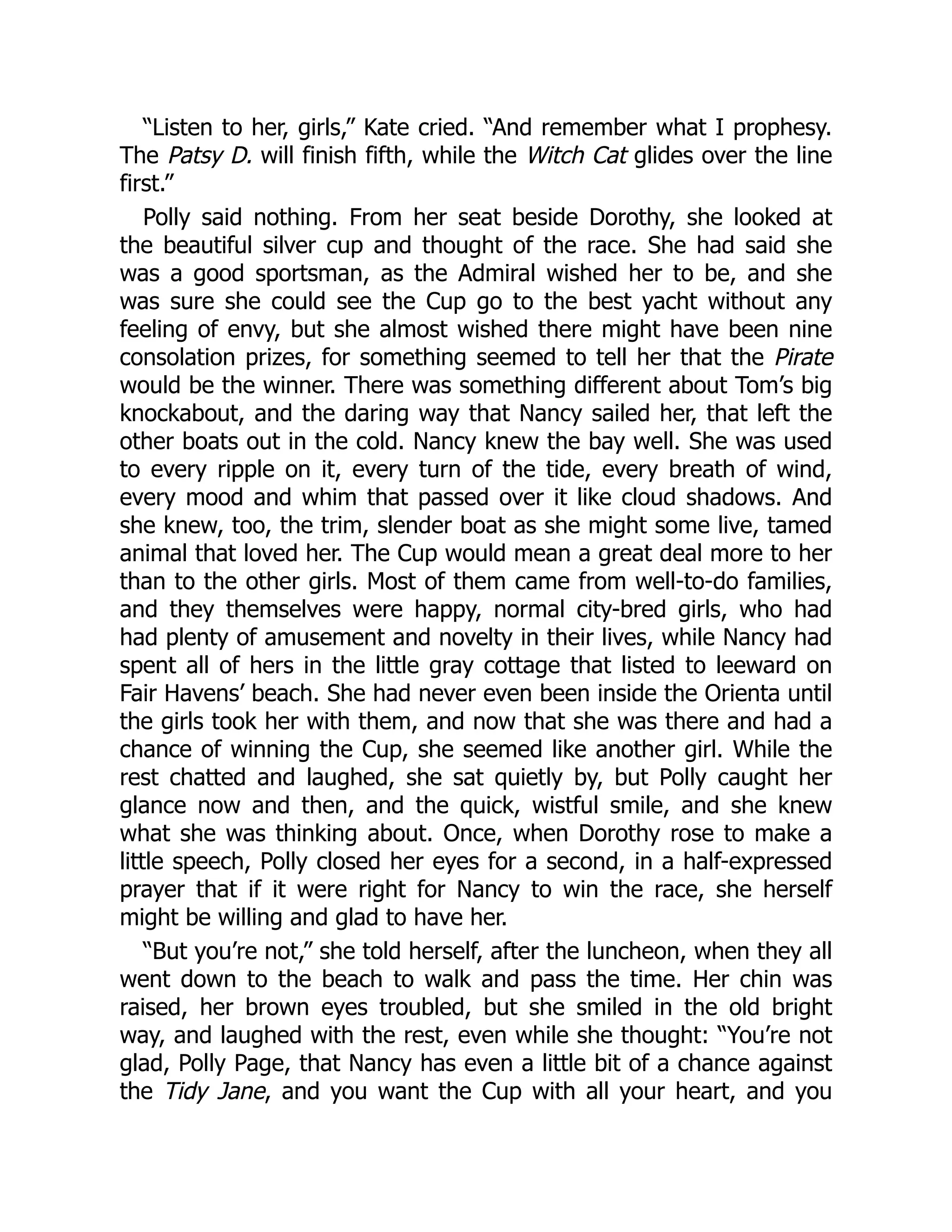 “Listen to her, girls,” Kate cried. “And remember what I prophesy.
The Patsy D. will finish fifth, while the Witch Cat glides over the line
first.”
Polly said nothing. From her seat beside Dorothy, she looked at
the beautiful silver cup and thought of the race. She had said she
was a good sportsman, as the Admiral wished her to be, and she
was sure she could see the Cup go to the best yacht without any
feeling of envy, but she almost wished there might have been nine
consolation prizes, for something seemed to tell her that the Pirate
would be the winner. There was something different about Tom’s big
knockabout, and the daring way that Nancy sailed her, that left the
other boats out in the cold. Nancy knew the bay well. She was used
to every ripple on it, every turn of the tide, every breath of wind,
every mood and whim that passed over it like cloud shadows. And
she knew, too, the trim, slender boat as she might some live, tamed
animal that loved her. The Cup would mean a great deal more to her
than to the other girls. Most of them came from well-to-do families,
and they themselves were happy, normal city-bred girls, who had
had plenty of amusement and novelty in their lives, while Nancy had
spent all of hers in the little gray cottage that listed to leeward on
Fair Havens’ beach. She had never even been inside the Orienta until
the girls took her with them, and now that she was there and had a
chance of winning the Cup, she seemed like another girl. While the
rest chatted and laughed, she sat quietly by, but Polly caught her
glance now and then, and the quick, wistful smile, and she knew
what she was thinking about. Once, when Dorothy rose to make a
little speech, Polly closed her eyes for a second, in a half-expressed
prayer that if it were right for Nancy to win the race, she herself
might be willing and glad to have her.
“But you’re not,” she told herself, after the luncheon, when they all
went down to the beach to walk and pass the time. Her chin was
raised, her brown eyes troubled, but she smiled in the old bright
way, and laughed with the rest, even while she thought: “You’re not
glad, Polly Page, that Nancy has even a little bit of a chance against
the Tidy Jane, and you want the Cup with all your heart, and you
 