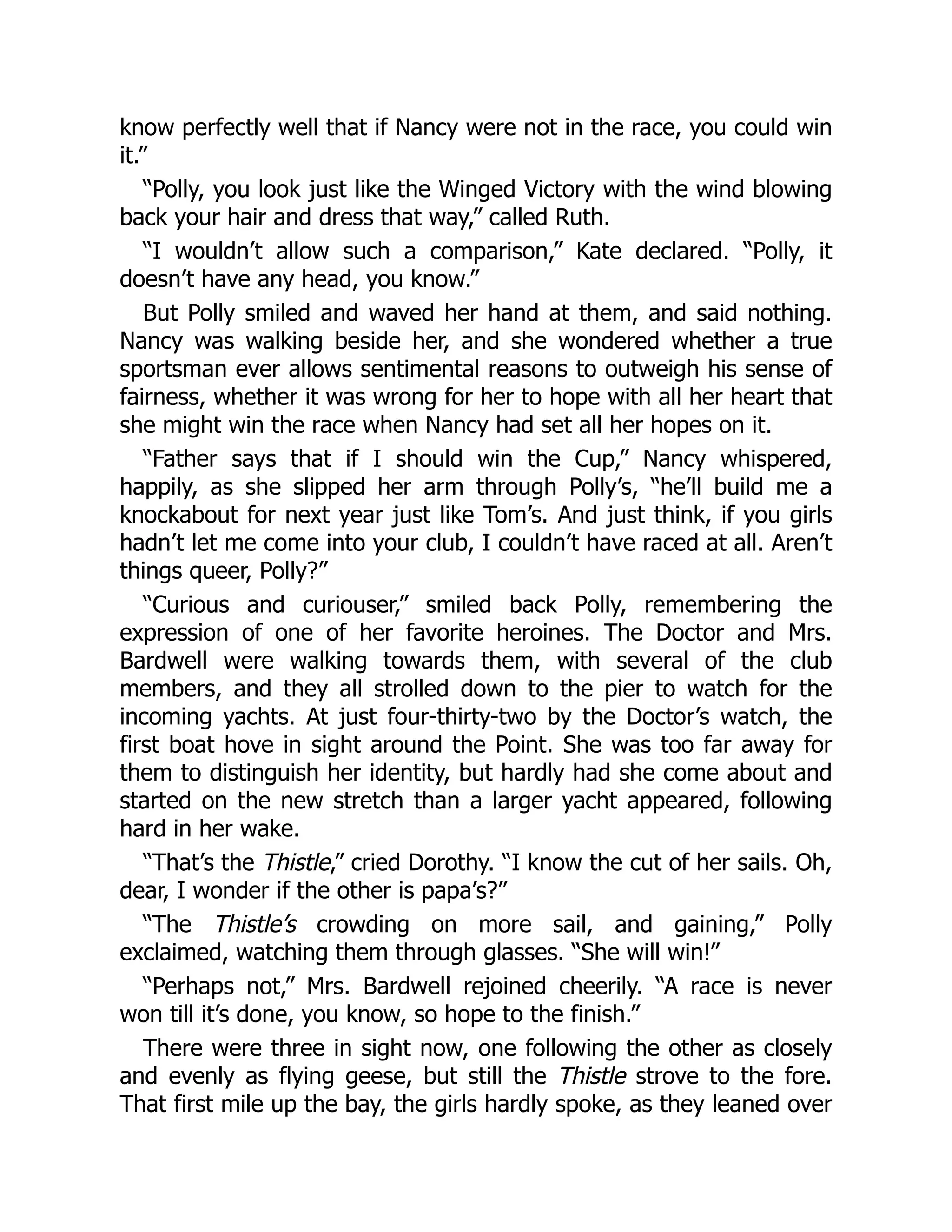know perfectly well that if Nancy were not in the race, you could win
it.”
“Polly, you look just like the Winged Victory with the wind blowing
back your hair and dress that way,” called Ruth.
“I wouldn’t allow such a comparison,” Kate declared. “Polly, it
doesn’t have any head, you know.”
But Polly smiled and waved her hand at them, and said nothing.
Nancy was walking beside her, and she wondered whether a true
sportsman ever allows sentimental reasons to outweigh his sense of
fairness, whether it was wrong for her to hope with all her heart that
she might win the race when Nancy had set all her hopes on it.
“Father says that if I should win the Cup,” Nancy whispered,
happily, as she slipped her arm through Polly’s, “he’ll build me a
knockabout for next year just like Tom’s. And just think, if you girls
hadn’t let me come into your club, I couldn’t have raced at all. Aren’t
things queer, Polly?”
“Curious and curiouser,” smiled back Polly, remembering the
expression of one of her favorite heroines. The Doctor and Mrs.
Bardwell were walking towards them, with several of the club
members, and they all strolled down to the pier to watch for the
incoming yachts. At just four-thirty-two by the Doctor’s watch, the
first boat hove in sight around the Point. She was too far away for
them to distinguish her identity, but hardly had she come about and
started on the new stretch than a larger yacht appeared, following
hard in her wake.
“That’s the Thistle,” cried Dorothy. “I know the cut of her sails. Oh,
dear, I wonder if the other is papa’s?”
“The Thistle’s crowding on more sail, and gaining,” Polly
exclaimed, watching them through glasses. “She will win!”
“Perhaps not,” Mrs. Bardwell rejoined cheerily. “A race is never
won till it’s done, you know, so hope to the finish.”
There were three in sight now, one following the other as closely
and evenly as flying geese, but still the Thistle strove to the fore.
That first mile up the bay, the girls hardly spoke, as they leaned over
 