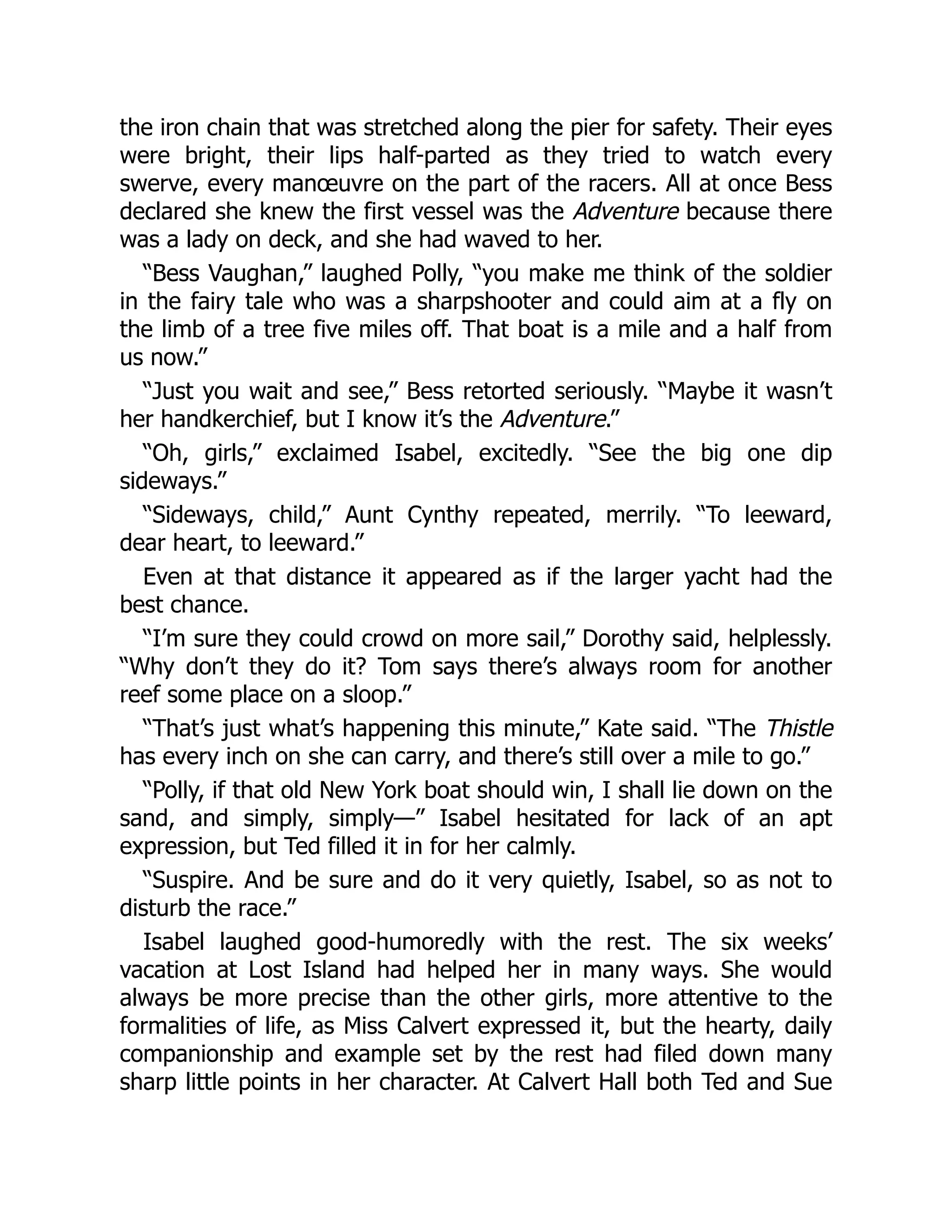 the iron chain that was stretched along the pier for safety. Their eyes
were bright, their lips half-parted as they tried to watch every
swerve, every manœuvre on the part of the racers. All at once Bess
declared she knew the first vessel was the Adventure because there
was a lady on deck, and she had waved to her.
“Bess Vaughan,” laughed Polly, “you make me think of the soldier
in the fairy tale who was a sharpshooter and could aim at a fly on
the limb of a tree five miles off. That boat is a mile and a half from
us now.”
“Just you wait and see,” Bess retorted seriously. “Maybe it wasn’t
her handkerchief, but I know it’s the Adventure.”
“Oh, girls,” exclaimed Isabel, excitedly. “See the big one dip
sideways.”
“Sideways, child,” Aunt Cynthy repeated, merrily. “To leeward,
dear heart, to leeward.”
Even at that distance it appeared as if the larger yacht had the
best chance.
“I’m sure they could crowd on more sail,” Dorothy said, helplessly.
“Why don’t they do it? Tom says there’s always room for another
reef some place on a sloop.”
“That’s just what’s happening this minute,” Kate said. “The Thistle
has every inch on she can carry, and there’s still over a mile to go.”
“Polly, if that old New York boat should win, I shall lie down on the
sand, and simply, simply—” Isabel hesitated for lack of an apt
expression, but Ted filled it in for her calmly.
“Suspire. And be sure and do it very quietly, Isabel, so as not to
disturb the race.”
Isabel laughed good-humoredly with the rest. The six weeks’
vacation at Lost Island had helped her in many ways. She would
always be more precise than the other girls, more attentive to the
formalities of life, as Miss Calvert expressed it, but the hearty, daily
companionship and example set by the rest had filed down many
sharp little points in her character. At Calvert Hall both Ted and Sue
 