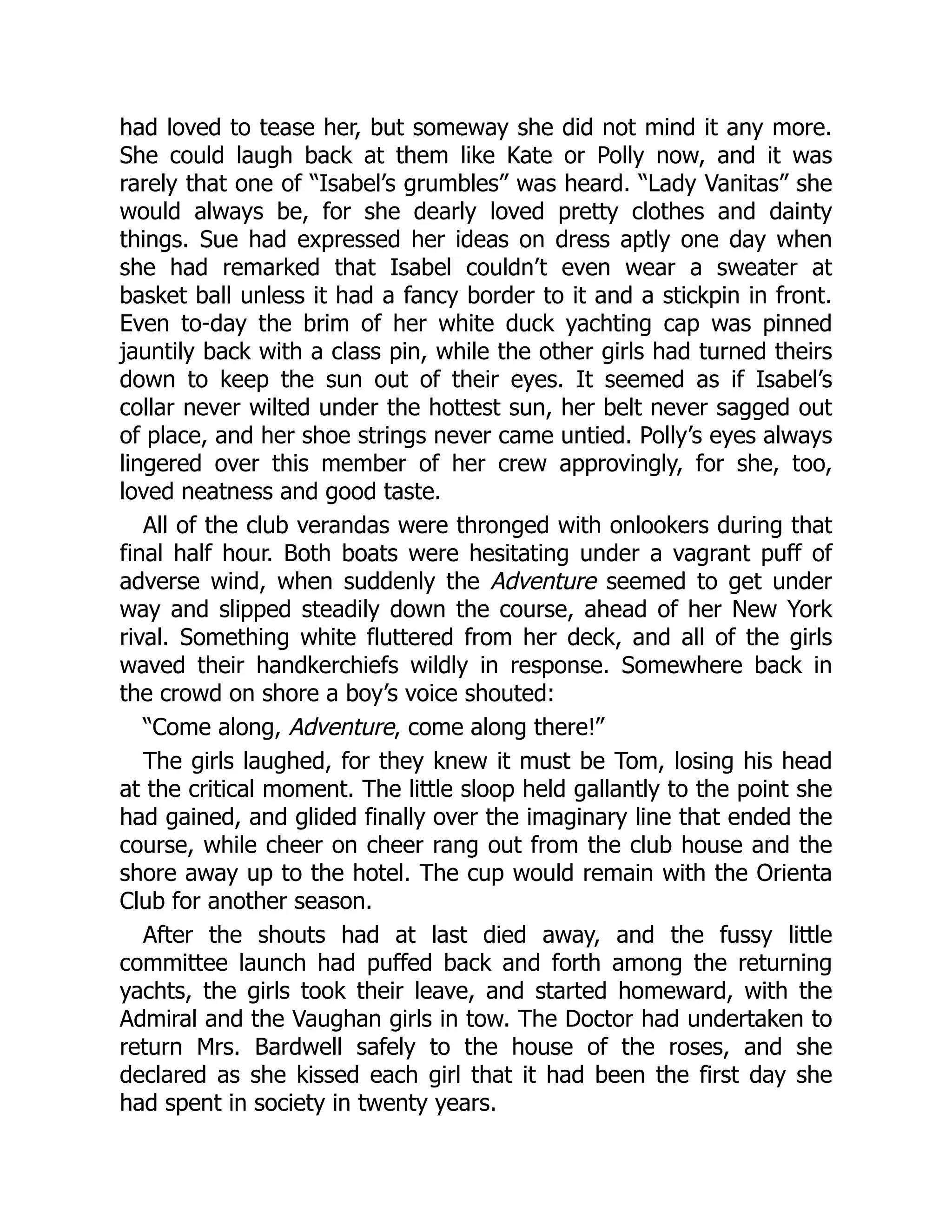 had loved to tease her, but someway she did not mind it any more.
She could laugh back at them like Kate or Polly now, and it was
rarely that one of “Isabel’s grumbles” was heard. “Lady Vanitas” she
would always be, for she dearly loved pretty clothes and dainty
things. Sue had expressed her ideas on dress aptly one day when
she had remarked that Isabel couldn’t even wear a sweater at
basket ball unless it had a fancy border to it and a stickpin in front.
Even to-day the brim of her white duck yachting cap was pinned
jauntily back with a class pin, while the other girls had turned theirs
down to keep the sun out of their eyes. It seemed as if Isabel’s
collar never wilted under the hottest sun, her belt never sagged out
of place, and her shoe strings never came untied. Polly’s eyes always
lingered over this member of her crew approvingly, for she, too,
loved neatness and good taste.
All of the club verandas were thronged with onlookers during that
final half hour. Both boats were hesitating under a vagrant puff of
adverse wind, when suddenly the Adventure seemed to get under
way and slipped steadily down the course, ahead of her New York
rival. Something white fluttered from her deck, and all of the girls
waved their handkerchiefs wildly in response. Somewhere back in
the crowd on shore a boy’s voice shouted:
“Come along, Adventure, come along there!”
The girls laughed, for they knew it must be Tom, losing his head
at the critical moment. The little sloop held gallantly to the point she
had gained, and glided finally over the imaginary line that ended the
course, while cheer on cheer rang out from the club house and the
shore away up to the hotel. The cup would remain with the Orienta
Club for another season.
After the shouts had at last died away, and the fussy little
committee launch had puffed back and forth among the returning
yachts, the girls took their leave, and started homeward, with the
Admiral and the Vaughan girls in tow. The Doctor had undertaken to
return Mrs. Bardwell safely to the house of the roses, and she
declared as she kissed each girl that it had been the first day she
had spent in society in twenty years.
 