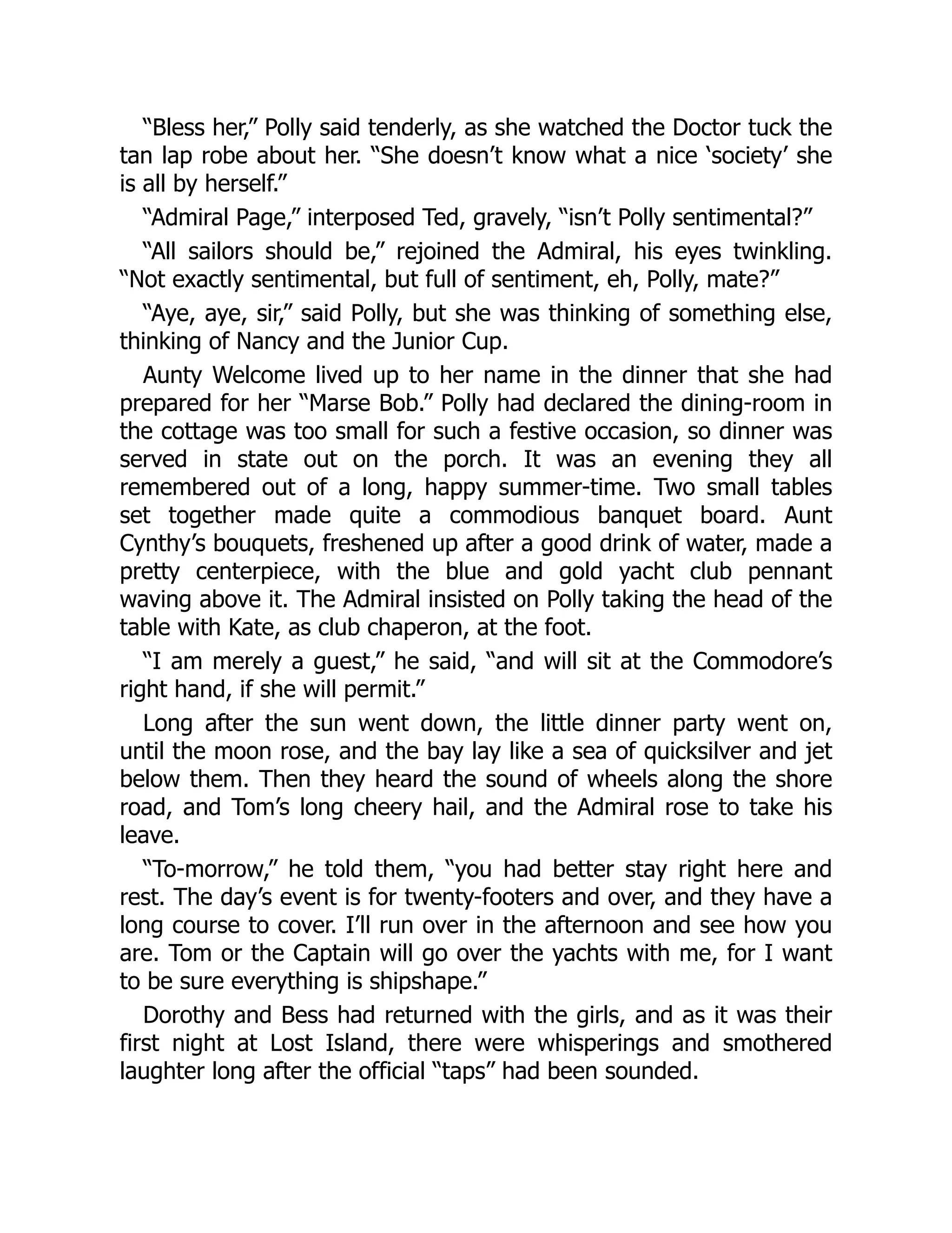 “Bless her,” Polly said tenderly, as she watched the Doctor tuck the
tan lap robe about her. “She doesn’t know what a nice ‘society’ she
is all by herself.”
“Admiral Page,” interposed Ted, gravely, “isn’t Polly sentimental?”
“All sailors should be,” rejoined the Admiral, his eyes twinkling.
“Not exactly sentimental, but full of sentiment, eh, Polly, mate?”
“Aye, aye, sir,” said Polly, but she was thinking of something else,
thinking of Nancy and the Junior Cup.
Aunty Welcome lived up to her name in the dinner that she had
prepared for her “Marse Bob.” Polly had declared the dining-room in
the cottage was too small for such a festive occasion, so dinner was
served in state out on the porch. It was an evening they all
remembered out of a long, happy summer-time. Two small tables
set together made quite a commodious banquet board. Aunt
Cynthy’s bouquets, freshened up after a good drink of water, made a
pretty centerpiece, with the blue and gold yacht club pennant
waving above it. The Admiral insisted on Polly taking the head of the
table with Kate, as club chaperon, at the foot.
“I am merely a guest,” he said, “and will sit at the Commodore’s
right hand, if she will permit.”
Long after the sun went down, the little dinner party went on,
until the moon rose, and the bay lay like a sea of quicksilver and jet
below them. Then they heard the sound of wheels along the shore
road, and Tom’s long cheery hail, and the Admiral rose to take his
leave.
“To-morrow,” he told them, “you had better stay right here and
rest. The day’s event is for twenty-footers and over, and they have a
long course to cover. I’ll run over in the afternoon and see how you
are. Tom or the Captain will go over the yachts with me, for I want
to be sure everything is shipshape.”
Dorothy and Bess had returned with the girls, and as it was their
first night at Lost Island, there were whisperings and smothered
laughter long after the official “taps” had been sounded.
 