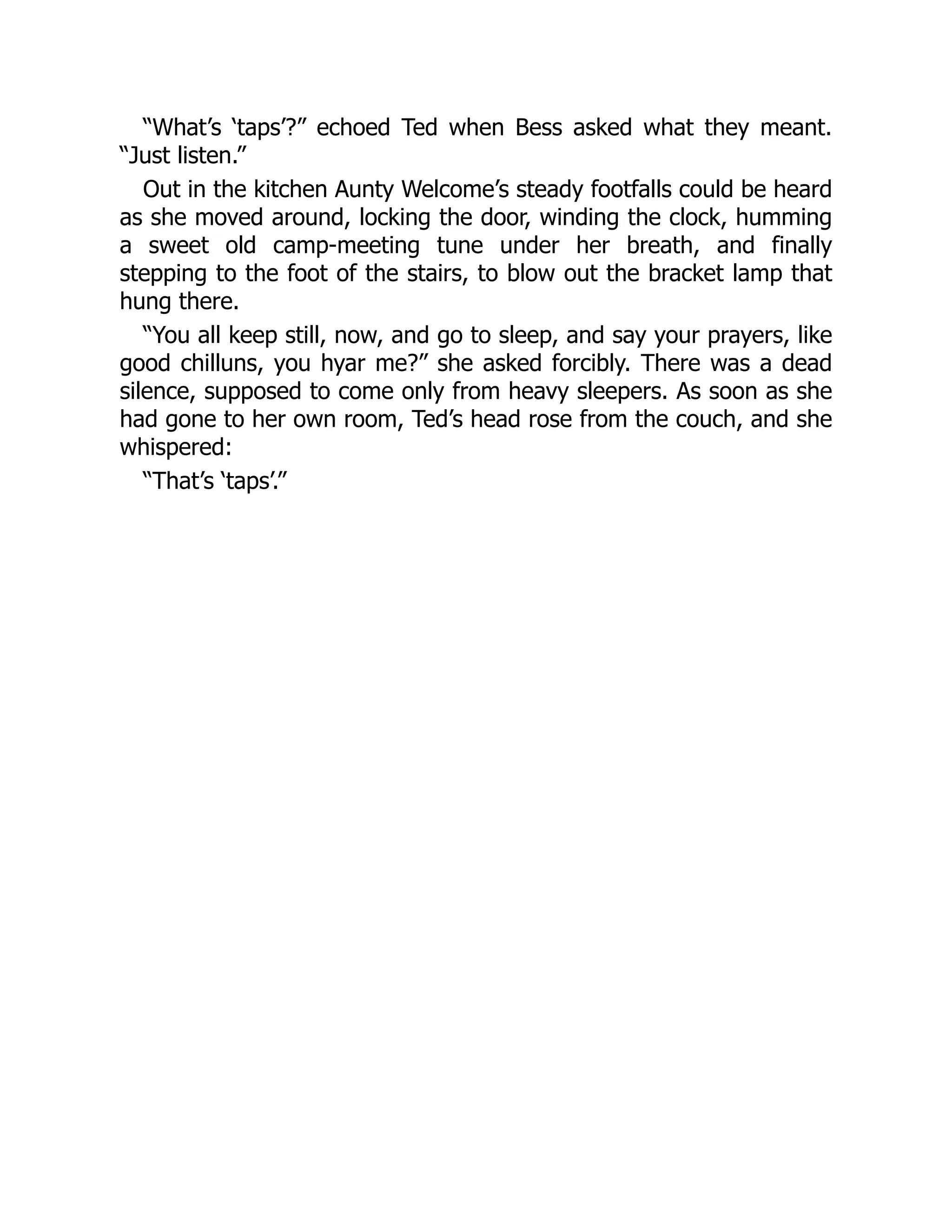 “What’s ‘taps’?” echoed Ted when Bess asked what they meant.
“Just listen.”
Out in the kitchen Aunty Welcome’s steady footfalls could be heard
as she moved around, locking the door, winding the clock, humming
a sweet old camp-meeting tune under her breath, and finally
stepping to the foot of the stairs, to blow out the bracket lamp that
hung there.
“You all keep still, now, and go to sleep, and say your prayers, like
good chilluns, you hyar me?” she asked forcibly. There was a dead
silence, supposed to come only from heavy sleepers. As soon as she
had gone to her own room, Ted’s head rose from the couch, and she
whispered:
“That’s ‘taps’.”
 