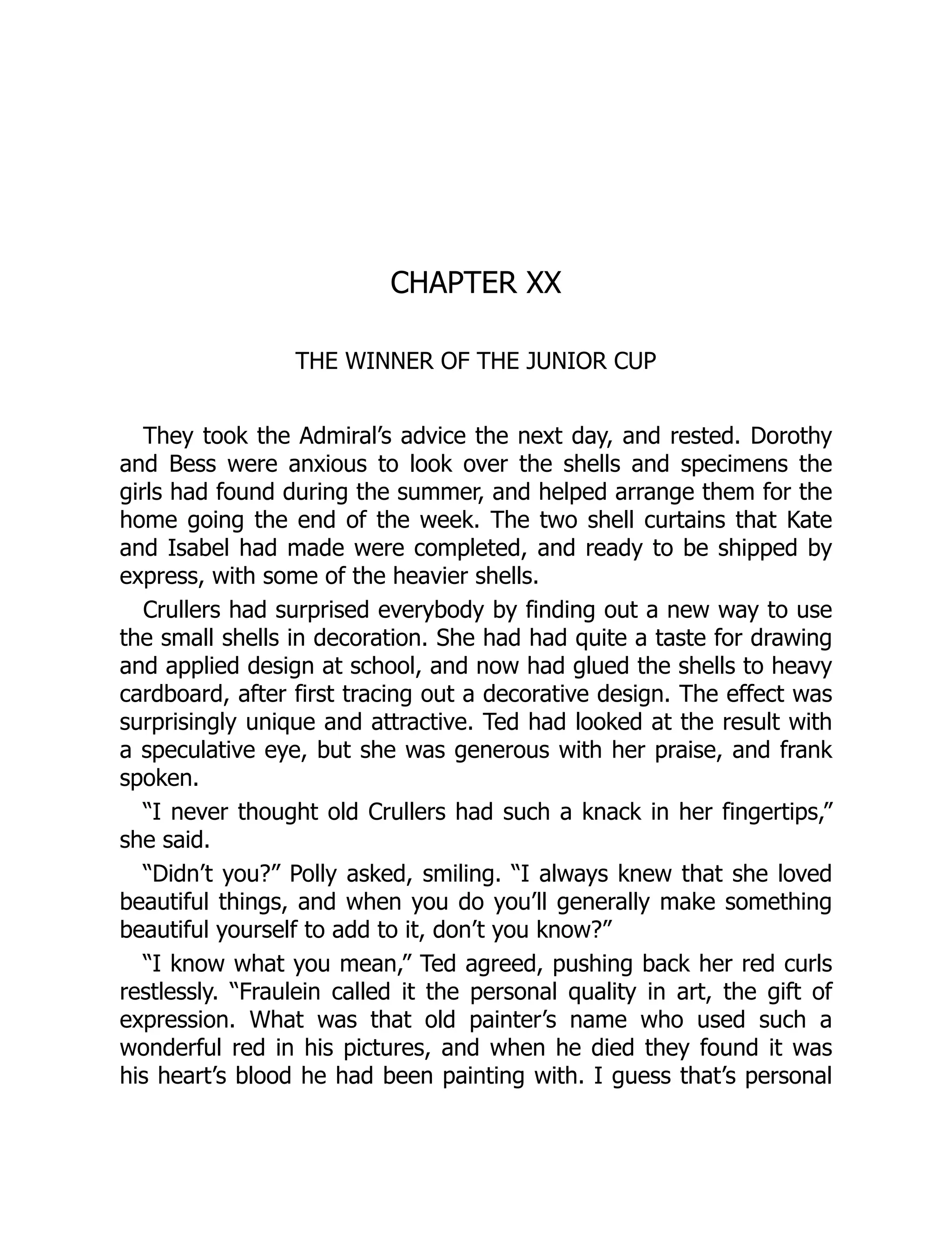 CHAPTER XX
THE WINNER OF THE JUNIOR CUP
They took the Admiral’s advice the next day, and rested. Dorothy
and Bess were anxious to look over the shells and specimens the
girls had found during the summer, and helped arrange them for the
home going the end of the week. The two shell curtains that Kate
and Isabel had made were completed, and ready to be shipped by
express, with some of the heavier shells.
Crullers had surprised everybody by finding out a new way to use
the small shells in decoration. She had had quite a taste for drawing
and applied design at school, and now had glued the shells to heavy
cardboard, after first tracing out a decorative design. The effect was
surprisingly unique and attractive. Ted had looked at the result with
a speculative eye, but she was generous with her praise, and frank
spoken.
“I never thought old Crullers had such a knack in her fingertips,”
she said.
“Didn’t you?” Polly asked, smiling. “I always knew that she loved
beautiful things, and when you do you’ll generally make something
beautiful yourself to add to it, don’t you know?”
“I know what you mean,” Ted agreed, pushing back her red curls
restlessly. “Fraulein called it the personal quality in art, the gift of
expression. What was that old painter’s name who used such a
wonderful red in his pictures, and when he died they found it was
his heart’s blood he had been painting with. I guess that’s personal
 