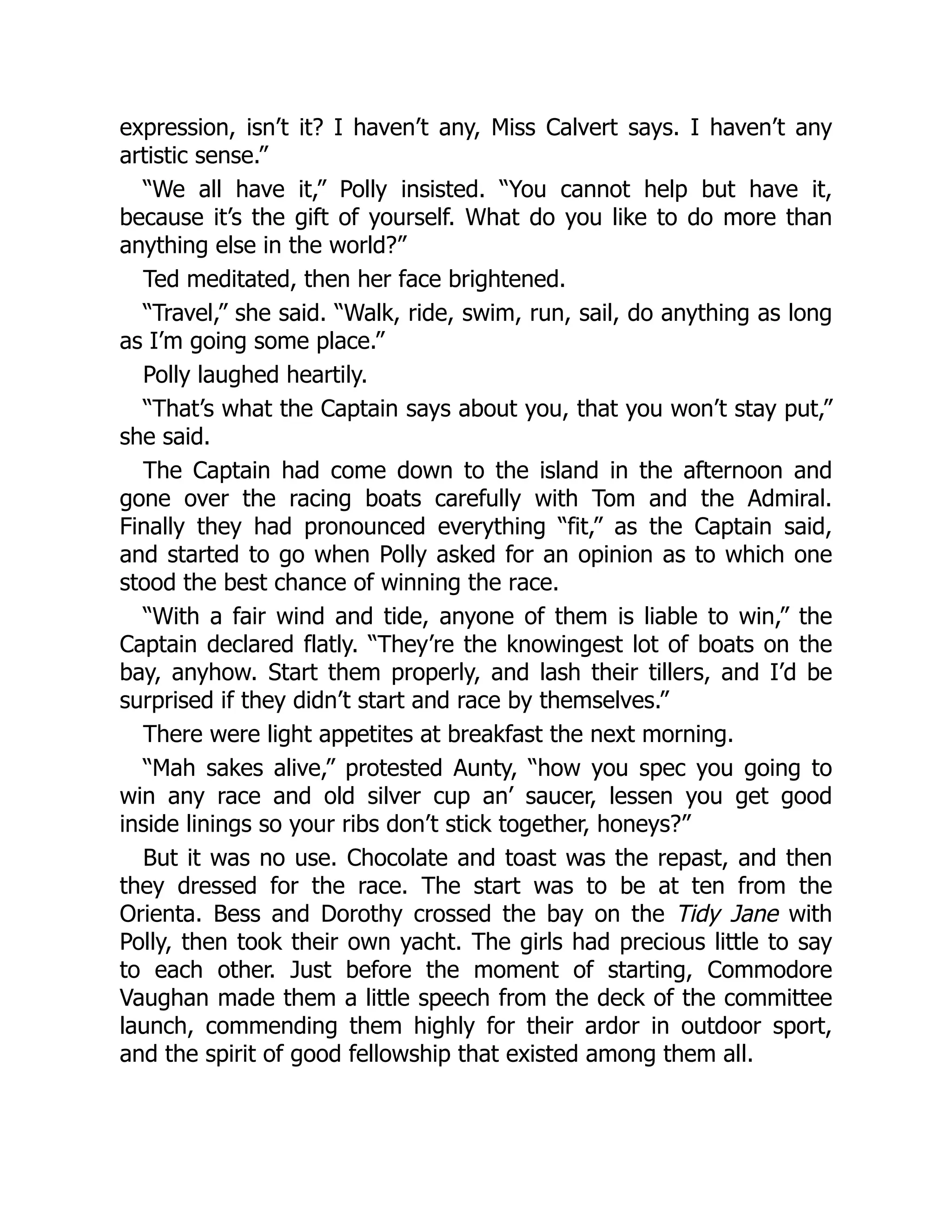 expression, isn’t it? I haven’t any, Miss Calvert says. I haven’t any
artistic sense.”
“We all have it,” Polly insisted. “You cannot help but have it,
because it’s the gift of yourself. What do you like to do more than
anything else in the world?”
Ted meditated, then her face brightened.
“Travel,” she said. “Walk, ride, swim, run, sail, do anything as long
as I’m going some place.”
Polly laughed heartily.
“That’s what the Captain says about you, that you won’t stay put,”
she said.
The Captain had come down to the island in the afternoon and
gone over the racing boats carefully with Tom and the Admiral.
Finally they had pronounced everything “fit,” as the Captain said,
and started to go when Polly asked for an opinion as to which one
stood the best chance of winning the race.
“With a fair wind and tide, anyone of them is liable to win,” the
Captain declared flatly. “They’re the knowingest lot of boats on the
bay, anyhow. Start them properly, and lash their tillers, and I’d be
surprised if they didn’t start and race by themselves.”
There were light appetites at breakfast the next morning.
“Mah sakes alive,” protested Aunty, “how you spec you going to
win any race and old silver cup an’ saucer, lessen you get good
inside linings so your ribs don’t stick together, honeys?”
But it was no use. Chocolate and toast was the repast, and then
they dressed for the race. The start was to be at ten from the
Orienta. Bess and Dorothy crossed the bay on the Tidy Jane with
Polly, then took their own yacht. The girls had precious little to say
to each other. Just before the moment of starting, Commodore
Vaughan made them a little speech from the deck of the committee
launch, commending them highly for their ardor in outdoor sport,
and the spirit of good fellowship that existed among them all.
 