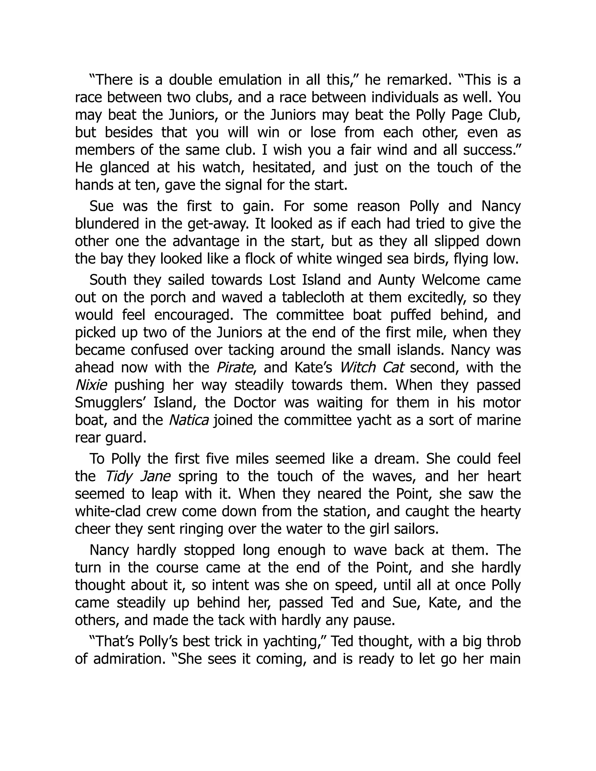 “There is a double emulation in all this,” he remarked. “This is a
race between two clubs, and a race between individuals as well. You
may beat the Juniors, or the Juniors may beat the Polly Page Club,
but besides that you will win or lose from each other, even as
members of the same club. I wish you a fair wind and all success.”
He glanced at his watch, hesitated, and just on the touch of the
hands at ten, gave the signal for the start.
Sue was the first to gain. For some reason Polly and Nancy
blundered in the get-away. It looked as if each had tried to give the
other one the advantage in the start, but as they all slipped down
the bay they looked like a flock of white winged sea birds, flying low.
South they sailed towards Lost Island and Aunty Welcome came
out on the porch and waved a tablecloth at them excitedly, so they
would feel encouraged. The committee boat puffed behind, and
picked up two of the Juniors at the end of the first mile, when they
became confused over tacking around the small islands. Nancy was
ahead now with the Pirate, and Kate’s Witch Cat second, with the
Nixie pushing her way steadily towards them. When they passed
Smugglers’ Island, the Doctor was waiting for them in his motor
boat, and the Natica joined the committee yacht as a sort of marine
rear guard.
To Polly the first five miles seemed like a dream. She could feel
the Tidy Jane spring to the touch of the waves, and her heart
seemed to leap with it. When they neared the Point, she saw the
white-clad crew come down from the station, and caught the hearty
cheer they sent ringing over the water to the girl sailors.
Nancy hardly stopped long enough to wave back at them. The
turn in the course came at the end of the Point, and she hardly
thought about it, so intent was she on speed, until all at once Polly
came steadily up behind her, passed Ted and Sue, Kate, and the
others, and made the tack with hardly any pause.
“That’s Polly’s best trick in yachting,” Ted thought, with a big throb
of admiration. “She sees it coming, and is ready to let go her main
 