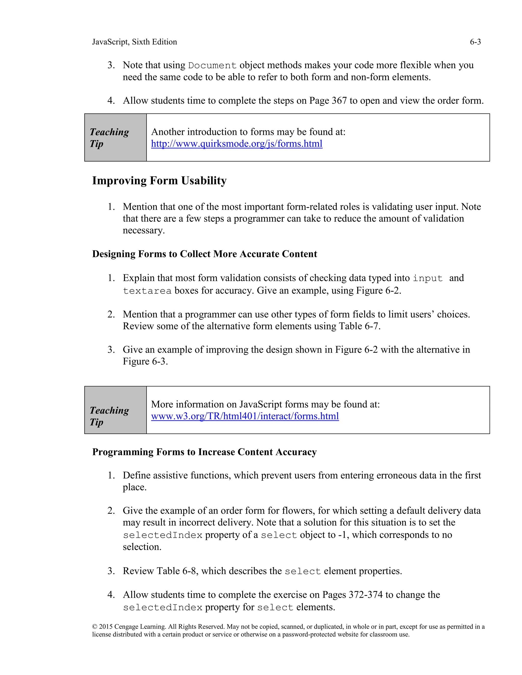 JavaScript, Sixth Edition 6-3
© 2015 Cengage Learning. All Rights Reserved. May not be copied, scanned, or duplicated, in whole or in part, except for use as permitted in a
license distributed with a certain product or service or otherwise on a password-protected website for classroom use.
3. Note that using Document object methods makes your code more flexible when you
need the same code to be able to refer to both form and non-form elements.
4. Allow students time to complete the steps on Page 367 to open and view the order form.
Improving Form Usability
1. Mention that one of the most important form-related roles is validating user input. Note
that there are a few steps a programmer can take to reduce the amount of validation
necessary.
Designing Forms to Collect More Accurate Content
1. Explain that most form validation consists of checking data typed into input and
textarea boxes for accuracy. Give an example, using Figure 6-2.
2. Mention that a programmer can use other types of form fields to limit users’ choices.
Review some of the alternative form elements using Table 6-7.
3. Give an example of improving the design shown in Figure 6-2 with the alternative in
Figure 6-3.
Programming Forms to Increase Content Accuracy
1. Define assistive functions, which prevent users from entering erroneous data in the first
place.
2. Give the example of an order form for flowers, for which setting a default delivery data
may result in incorrect delivery. Note that a solution for this situation is to set the
selectedIndex property of a select object to -1, which corresponds to no
selection.
3. Review Table 6-8, which describes the select element properties.
4. Allow students time to complete the exercise on Pages 372-374 to change the
selectedIndex property for select elements.
Teaching
Tip
Another introduction to forms may be found at:
http://www.quirksmode.org/js/forms.html
Teaching
Tip
More information on JavaScript forms may be found at:
www.w3.org/TR/html401/interact/forms.html
 