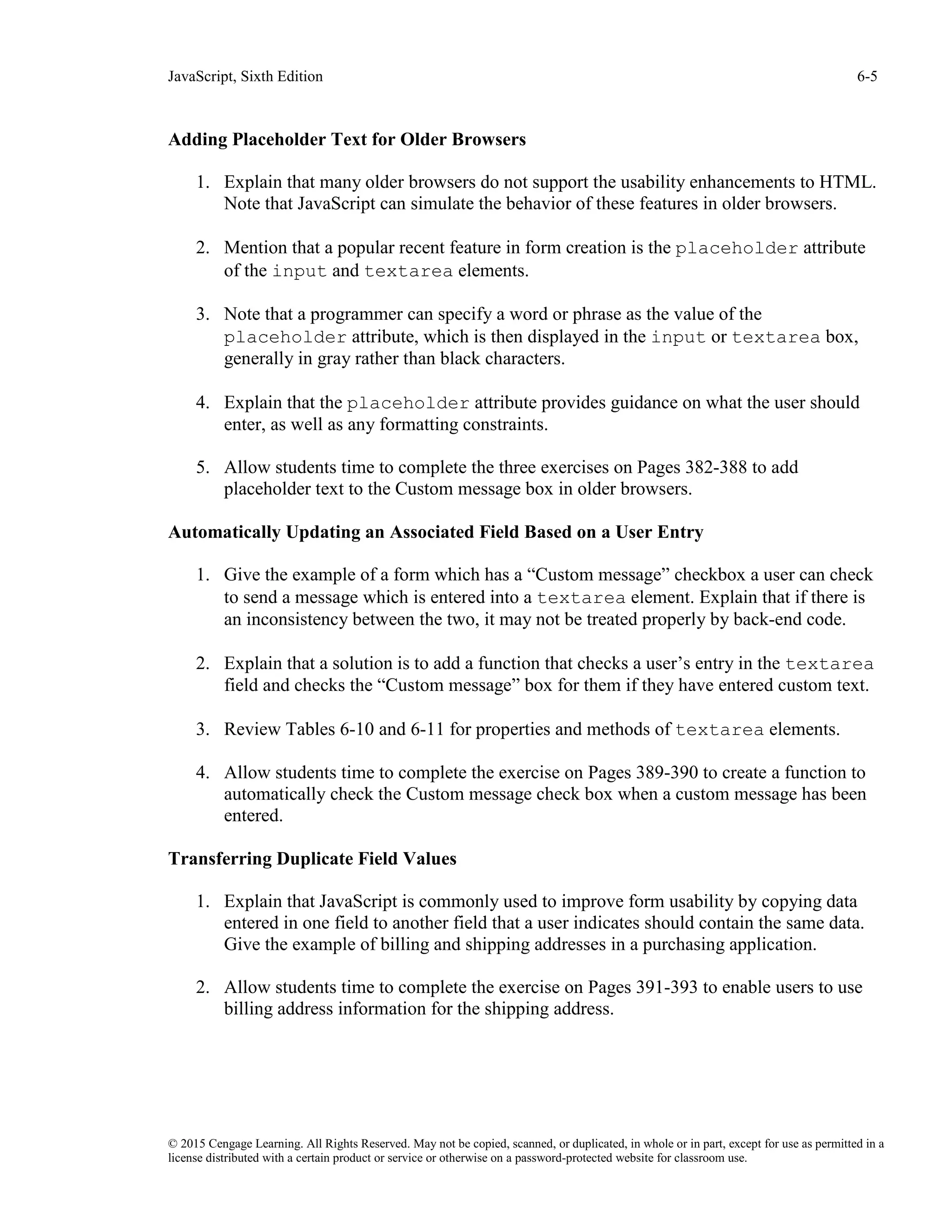 JavaScript, Sixth Edition 6-5
© 2015 Cengage Learning. All Rights Reserved. May not be copied, scanned, or duplicated, in whole or in part, except for use as permitted in a
license distributed with a certain product or service or otherwise on a password-protected website for classroom use.
Adding Placeholder Text for Older Browsers
1. Explain that many older browsers do not support the usability enhancements to HTML.
Note that JavaScript can simulate the behavior of these features in older browsers.
2. Mention that a popular recent feature in form creation is the placeholder attribute
of the input and textarea elements.
3. Note that a programmer can specify a word or phrase as the value of the
placeholder attribute, which is then displayed in the input or textarea box,
generally in gray rather than black characters.
4. Explain that the placeholder attribute provides guidance on what the user should
enter, as well as any formatting constraints.
5. Allow students time to complete the three exercises on Pages 382-388 to add
placeholder text to the Custom message box in older browsers.
Automatically Updating an Associated Field Based on a User Entry
1. Give the example of a form which has a “Custom message” checkbox a user can check
to send a message which is entered into a textarea element. Explain that if there is
an inconsistency between the two, it may not be treated properly by back-end code.
2. Explain that a solution is to add a function that checks a user’s entry in the textarea
field and checks the “Custom message” box for them if they have entered custom text.
3. Review Tables 6-10 and 6-11 for properties and methods of textarea elements.
4. Allow students time to complete the exercise on Pages 389-390 to create a function to
automatically check the Custom message check box when a custom message has been
entered.
Transferring Duplicate Field Values
1. Explain that JavaScript is commonly used to improve form usability by copying data
entered in one field to another field that a user indicates should contain the same data.
Give the example of billing and shipping addresses in a purchasing application.
2. Allow students time to complete the exercise on Pages 391-393 to enable users to use
billing address information for the shipping address.
 