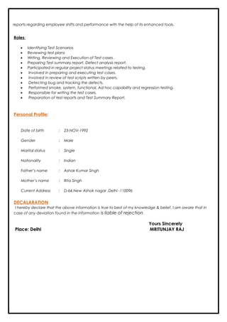 reports regarding employee shifts and performance with the help of its enhanced tools.
Roles:
• Identifying Test Scenarios
• Reviewing test plans
• Writing, Reviewing and Execution of Test cases .
• Preparing Test summary report, Defect analysis report.
• Participated in regular project status meetings related to testing.
• Involved in preparing and executing test cases.
• Involved in review of test scripts written by peers.
• Detecting bug and tracking the defects.
• Performed smoke, system, functional, Ad hoc capability and regression testing.
• Responsible for writing the test cases.
• Preparation of test reports and Test Summary Report.
Personal Profile:
Date of birth : 23-NOV-1992
Gender : Male
Marital status : Single
Nationality : Indian
Father’s name : Ashok Kumar Singh
Mother’s name : Rita Singh
Current Address : D-64,New Ashok nagar ,Delhi -110096
DECALARATION
I hereby declare that the above information is true to best of my knowledge & belief. I am aware that in
case of any deviation found in the information is liable of rejection.
Yours Sincerely
Place: Delhi MRITUNJAY RAJ
 