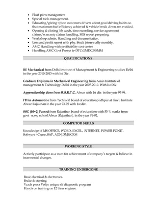 • Float parts management
• Special tools management.
• Educating/giving tips to customers drivers about good driving habits so
that maximum fuel efficiency achieved & vehicle break down are avoided.
• Opening & closing Job cards, time recording, service agreement
claims/warranty claims handling, MIS report preparing.
• Workshop admin. Handling and documentation.
• Loss and profit report with phy. Stock (store) tally monthly.
• AMC Handling with profitability cost centre
• Handling AMC Govt Project ie-DTC,GMDC,RSMM
QUALIFICATIONS
BE Mechanical from Delhi Institute of Management & Engineering studies Delhi
in the year 2010-2013 with Ist Div.
Graduate Diploma in Mechanical Engineering from Asian Institute of
management & Technology Delhi in the year 2007-2010. With Ist Div.
Apprenticeship done from R.S.R.T.C. Alwar with Ist div. in the year 97-98.
ITI in Automobile from Technical board of education Jodhpur at Govt. Institute
Alwar Rajasthan in the year 93-95 with 1st div.
SSC (10+2) Passed from Rajasthan board of education with 55 % marks from
govt sr.sec school Alwar (Rajasthan). in the year 91-92.
COMPUTOR SKILLS
Knowledge of MS OFFICE, WORD, EXCEL, INTERNET, POWER PONIT.
Software –Cruse ,SAP, AGN,DMS,CRM
WORKING STYLE
Actively participate as a team for achievement of company’s targets & believe in
incremental changes.
TRAINING UNDERGONE
Basic electrical & electronics.
Brake & steering.
Vcads pro a Volvo unique slf diagnostic program
Hands on training on 12 liters engines.
 