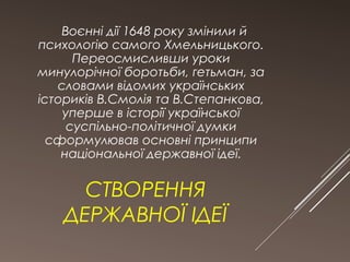 Воєнні дії 1648 року змінили й 
психологію самого Хмельницького. 
Переосмисливши уроки 
минулорічної боротьби, гетьман, за 
словами відомих українських 
істориків В.Смолія та В.Степанкова, 
уперше в історії української 
суспільно-політичної думки 
сформулював основні принципи 
національної державної ідеї. 
СТВОРЕННЯ 
ДЕРЖАВНОЇ ІДЕЇ 
 