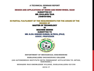 A TECHNICAL SEMINAR REPORT
ON
DESIGN AND APPLICATIONS OF WORM AND WORM WHEEL GEAR
SUBMITTED BY
MR. CH.D.JAYA TEJA
(16481D1504)
IN PARTIAL FULFILMENT OF THE REQUIREMENTS FOR THE AWARD OF THE
DEGREE OF
MASTER OF TECHNOLOGY
IN
MACHINE DESIGN
SUBMITTED TO
MR. K.CH. KISHOR KUMAR, M.TECH, (PH.D)
ASSOC. PROFESSOR
DEPARTMENT OF MECHANICAL ENGINEERING
GUDLAVALLERU ENGINEERING COLLEGE
(AN AUTONOMOUS INSTITUTE WITH PERMANENT AFFILIATION TO JNTUK,
KAKINADA.)
SESHADRI RAO KNOWLEDGE VILLAGE, GUDLAVALLERU-521356
2016-17
 